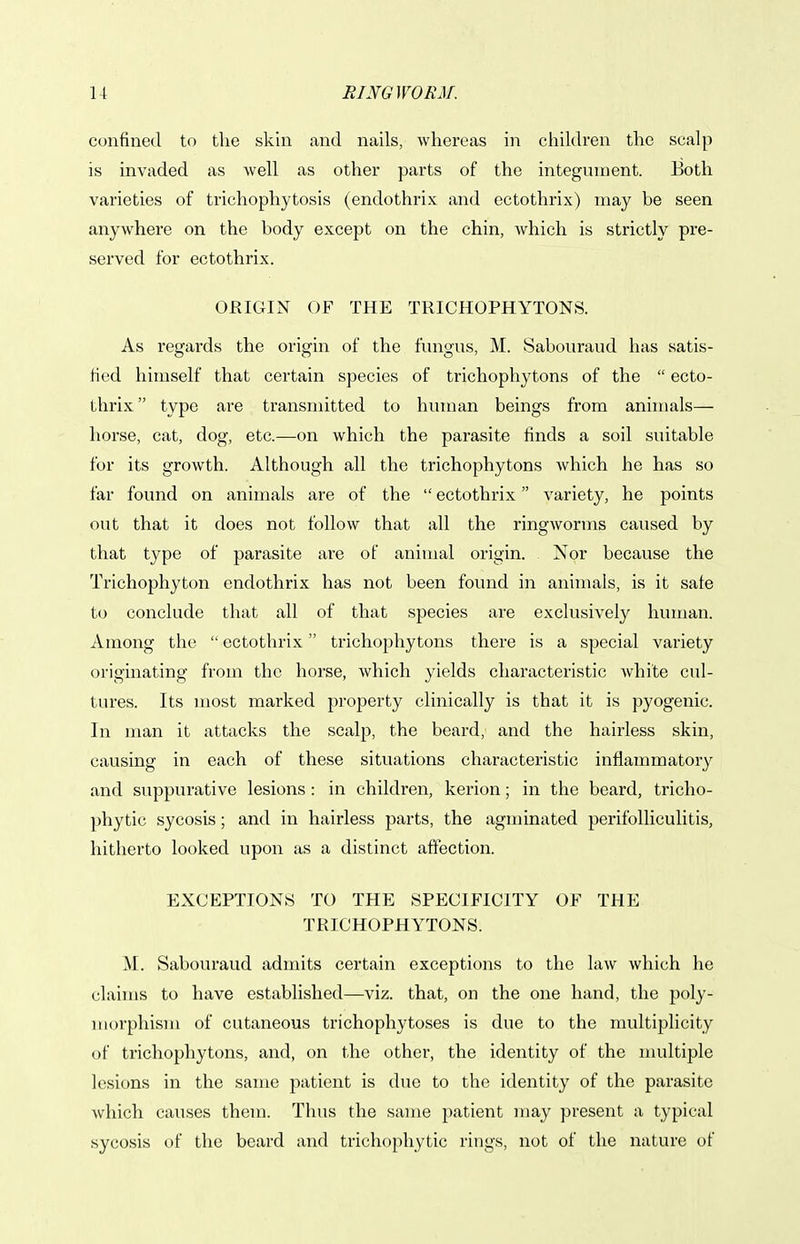 confined to the skin and nails, whereas in children the scalp is invaded as well as other parts of the integument. Both varieties of trichophytosis (endothrix and ectothrix) may be seen anywhere on the body except on the chin, which is strictly pre- served for ectothrix. ORIGIN OF THE TRICHOPHYTONS. As regards the origin of the fungus, M. Sabouraud has satis- tied himself that certain species of trichophytons of the  ecto- thrix  type are transmitted to human beings from animals— horse, cat, dog, etc.—on which the parasite finds a soil suitable for its growth. Although all the trichophytons which he has so far found on animals are of the  ectothrix variety, he points out that it does not follow that all the ringworms caused by that type of parasite are of animal origin. Nor because the Trichophyton endothrix has not been found in animals, is it safe to conclude that all of that species are exclusively human. Among the  ectothrix trichophytons there is a special variety originating from the horse, which yields characteristic white cul- tures. Its most marked property clinically is that it is pyogenic. In man it attacks the scalp, the beard, and the hairless skin, causing in each of these situations characteristic inflammatory and suppurative lesions: in children, kerion; in the beard, tricho- phytic sycosis; and in hairless parts, the agminated perifolliculitis, hitherto looked upon as a distinct aftection. EXCEPTIONS TO THE SPECIFICITY OF THE TRICHOPHYTONS. M. Sabouraud admits certain exceptions to the law which he claims to have established—viz. that, on the one hand, the poly- morphism of cutaneous trichophytoses is due to the multiplicity of trichophytons, and, on the other, the identity of the multiple lesions in the same patient is due to the identity of the parasite which causes them. Thus the same patient may present a typical sycosis of the beard and trichophytic rings, not of the nature of