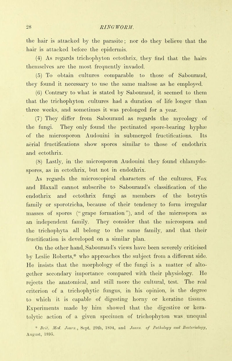 the hair is attacked by the parasite; nor do they believe that the hair is attacked before the epidermis. (4) As regards trichophyton ectothrix, they find that the hairs themselves are the most frequently invaded. (5) To obtain cultures comparable to those of Sabouraud, they found it necessary to use the same maltose as he employed. (6) Contrary to what is stated by Sabouraud, it seemed to them that the trichophyton cultures had a duration of life longer than three weeks, and sometimes it was prolonged for a year. (7) They differ from Sabouraud as regards the mycology of the fungi. They only found the pectinated spore-bearing hyphse of the microsporon Audouini in submerged fructifications. Its aerial fructifications show spores similar to those of endothrix and ectothrix. (8) Lastly, in the microsporon Audouini they found chlamydo- spores, as in ectothrix, but not in endothrix. As regards the microscopical characters of the cultures. Fox and Blaxall cannot subscribe to Sabouraud's classification of the endothrix and ectothrix fungi as members of the botrytis family or sporotricha, because of their tendency to form irregular masses of spores ( grape formation), and of the microspora as an independent family. They consider that the microspora and the trichophyta all belong to the same family, and that their fructification is developed on a similar plan. On the other hand, Sabouraud's views have been severely criticised by Leslie Roberts,* who approaches the subject from a different side. He insists that the morphology of the fungi is a matter of alto- gether secondary importance compared with their physiology. He rejects the anatomical, and still more the cultural, test. The real criterion of a trichophytic fungus, in his opinion, is the degree to which it is capable of digesting horny or keratine tissues. Experiments made by him showed that the digestive or kera- tolytic action of a given specimen of trichophyton was unequal *■ Brit. Med. Joiini., Sept. 29th, 1894, and Joiini. of Tuthi)lugtj ami BucUriolo<j)j, August, 1895.