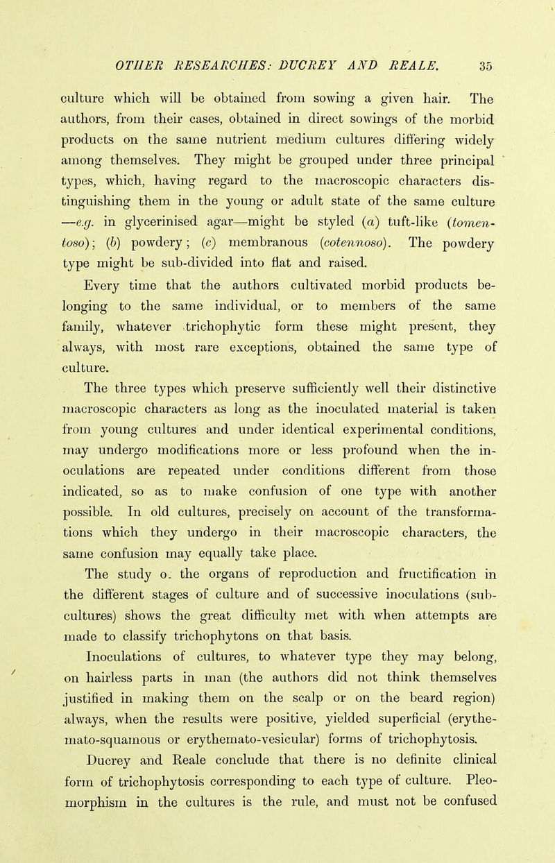 culture which will be obtained from sowing a given hair. The authors, from their cases, obtained in direct sowings of the morbid products on the same nutrient medium cultures differing widely among themselves. They might be grouped under three principal types, which, having regard to the macroscopic characters dis- tinguishing them in the young or adult state of the same culture —e.g. in glycerinised agar—might be styled (a) tuft-like {tomen- toso); (b) powdery; (c) membranous {cotennoso). The powdery type might be sub-divided into flat and raised. Every time that the authors cultivated morbid products be- longing to the same individual, or to members of the same family, whatever trichophytic form these might present, they always, with most rare exceptions, obtained the same type of culture. The three types which preserve sufficiently well their distinctive macroscopic characters as long as the inoculated material is taken from young cultures and under identical experimental conditions, may undergo modifications more or less profound when the in- oculations are repeated under conditions different from those indicated, so as to make confusion of one type with another possible. In old cultures, precisely on account of the transforma- tions which they undergo in their macroscopic characters, the same confusion may equally take place. The study o. the organs of reproduction and fructification in the different stages of culture and of successive inoculations (sub- cultures) shows the great difficulty met with when attempts are made to classify trichophytons on that basis. Inoculations of cultures, to whatever type they may belong, on hairless parts in man (the authors did not think themselves justified in making them on the scalp or on the beard region) always, when the results were positive, yielded superficial (erythe- mato-squamous or erythemato-vesicular) forms of trichophytosis. Ducrey and Reale conclude that there is no definite clinical form of trichophytosis corresponding to each type of culture. Pleo- morphism in the cultures is the rule, and must not be confused