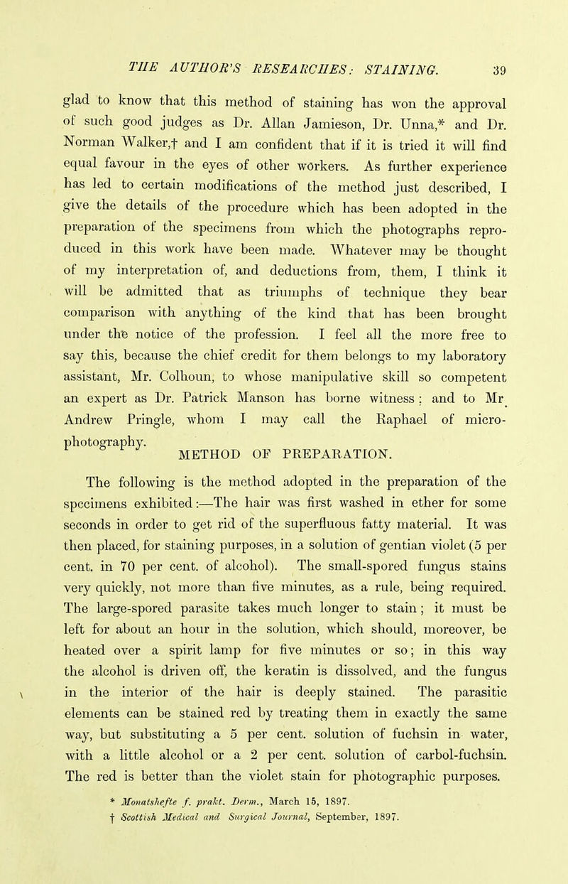 THE AUTHOR'S RESEARCHES: glad to know that this method of staining has won the approval of such good judges as Dr. Allan Jamieson, Dr. Unna* and Dr. Norman Walker,t and I am confident that if it is tried it will find equal favour in the eyes of other workers. As further experience has led to certain modifications of the method just described, I give the details of the procedure which has been adopted in the preparation of the specimens from which the photographs repro- duced in this work have been made. Whatever may be thought of my interpretation of, and deductions from, them, I think it will be admitted that as triumphs of technique they bear comparison with anything of the kind that has been brought under the notice of the profession. I feel all the more free to say this, because the chief credit for them belongs to my laboratory assistant, Mr. Colhoun, to whose manipulative skill so competent an expert as Dr. Patrick Manson has borne witness ; and to Mr Andrew Pringle, whom I may call the Raphael of micro- photography. METHOD OF PREPARATION. The following is the method adopted in the preparation of the specimens exhibited:—The hair was first washed in ether for some seconds in order to get rid of the superfluous fatty material. It was then placed, for staining purposes, in a solution of gentian violet (5 per cent, in 70 per cent, of alcohol). The small-spored fungus stains very quickly, not more than five minutes, as a rule, being required. The large-spored parasite takes much longer to stain; it must be left for about an hour in the solution, which should, moreover, be heated over a spirit lamp for five minutes or so; in this way the alcohol is driven off, the keratin is dissolved, and the fungus in the interior of the hair is deeply stained. The parasitic elements can be stained red by treating them in exactly the same way, but substituting a 5 per cent, solution of fuchsin in water, with a little alcohol or a 2 per cent, solution of carbol-fuchsin. The red is better than the violet stain for photographic purposes. * Monatshefte f. prakt. Derm., March 15, 1897. I Scottish Medical and Surgical Journal, September, 1897.