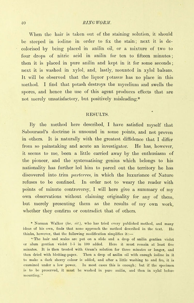 When the hair is taken out of the staining sokition, it should be steeped in iodine in order to fix the stain; next it is de- colorised by being placed in anilin oil, or a mixture of two to four drops of nitric acid in anilin for ten to fifteen minutes; then it is placed in pure anilin and kept in it for some seconds; next it is washed in xylol, and, lastly, mounted in xylol balsam. It will be observed that the liquor potassae has no place in this method. I find that potash destroys the mycelium and swells the spores, and hence the use of this agent produces effects that are not merely unsatisfactory, but positively misleading.* RESULTS. By the method here described, I have satisfied myself that Sabouraud's doctrine is unsound in some points, and not proven in others. It is naturally with the greatest diffidence that I differ from so painstaking and acute an investigator. He has, however, it seems to me, been a little carried away by the enthusiasm of the pioneer, and the systematising genius which belongs to his nationality has further led him to parcel out the territory he has discovered into trim parterres, in which the luxuriance of Nature refuses to be confined. In order not to weary the reader with points of minute controversy, I will here give a summary of my own observations without claiming originality for any of them, but merely presenting them as the results of my own work, whether they confirm or contradict that of others. * Norman Walker [loc. cit.), who has tried everj' published method, and many ideas of his own, finds that nonu approach the method described in the text. He thinks, however, that the following modification simplifies it:— The hair and scales are put on a slide and a drop of anilin gentian violet or alum gentian violet 1-5 in 100 added. Here it must remain at least five minutes. It is then treated with Gram's solution for three minutes or longer, and then dried with blotting-paper. Then a drop of anilin oil with enough iodine in it to make a dark sherry colour is added, and after a little washing to and fro, it is examined under a low power. In most cases this is enough; but if the specimen is to be preserved, it must be washed in pure anilin, and then in xylol before mounting.