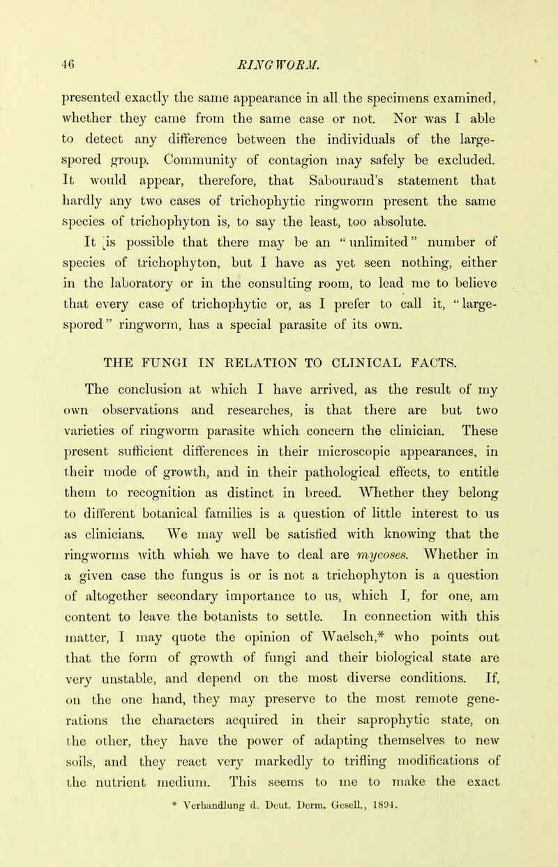 presented exactly the same appearance in all the specimens examined, whether they came from the same case or not. Nor was I able to detect any difference between the individuals of the large- spored group. Community of contagion may safely be excluded. It would appear, therefore, that Sabouraud's statement that hardly any two cases of trichophytic ringworm present the same species of trichophyton is, to say the least, too absolute. It l^is possible that there may be an  unlimited number of species of trichophyton, but I have as yet seen nothing, either in the laboratory or in the consulting room, to lead me to believe that every case of trichophytic or, as I prefer to call it,  large- spored ringworm, has a special parasite of its own. THE FUNGI IN RELATION TO CLINICAL FACTS. The conclusion at which I have arrived, as the result of my own observations and researches, is that there are but two varieties of ringworm parasite which concern the clinician. These present sufficient differences in their microscopic appearances, in t.heir mode of growth, and in their pathological effects, to entitle them to recognition as distinct in breed. Whether they belong to different botanical families is a question of little interest to us as clinicians. We may well be satisfied with knowing that the ringworms Avith which we have to deal are mycoses. Whether in a given case the fungus is or is not a trichophyton is a question of altogether secondary importance to us, which I, for one, am content to leave the botanists to settle. In connection Avith this matter, I may quote the opinion of Waelsch,* Avho points out that the form of growth of fungi and their biological state are very unstable, and depend on the most diverse conditions. If, on the one hand, they may preserve to the most remote gene- rations the characters acquired in their saprophytic state, on the other, they have the poAver of adapting themselves to ncAv soils, and they react very markedly to trifling modifications of the nutrient medium. This seems to me to make the exact * Verhandlung d. Ucut. Derm. Gosell., 1894.