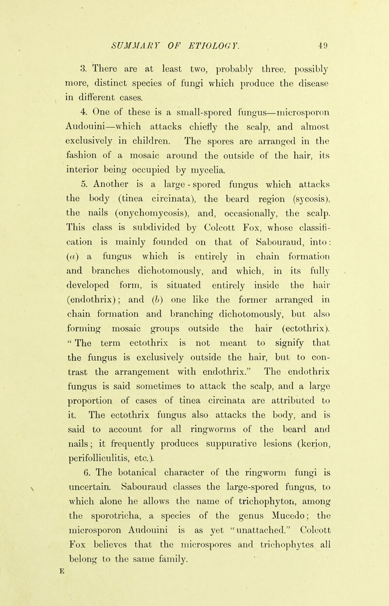 3. There are at least two, probably three, possibly more, distinct species of fungi which produce the disease in different cases. 4. One of these is a small-spored fungus—microsporon Audouini—which attacks chiefly the scalp, and almost exclusively in children. The spores are arranged in the fashion of a mosaic around the outside of the hair, its interior being occupied by myceha. 5. Another is a large - spored fungus which attacks the body (tinea circinata), the beard region (sycosis), the nails (onychomycosis), and, occasionally, the scalp. This class is subdivided by Colcott Fox, whose classifi- cation is mainly founded on that of Sabouraud, into: (a) a fungus which is entirely in chain formation and branches dichotomously, and which, in its fully developed form, is situated entirely inside the hair (endothrix); and (6) one like the former arranged in chain formation and branching dichotomously, but also forming mosaic groups outside the hair (ectothrix).  The term ectothrix is not meant to signify that the fungus is exclusively outside the hair, but to con- trast the arrangement with endothrix. The endothrix fungus is said sometimes to attack the scalp, and a large proportion of cases of tinea circinata are attributed to it. The ectothrix fungus also attacks the body, and is said to account for all ringworms of the beard and nails; it frequently produces suppurative lesions (kerion, perifolliculitis, etc.). 6. The botanical character of the ringworm fungi is uncertain. Sabouraud classes the large-spored fungus, to which alone he allows the name of trichophyton, among the sporotricha, a species of the genus Mucedo; the microsporon Audouini is as yet unattached. Colcott Fox believes that the microspores and trichophytes all belong to the same family.