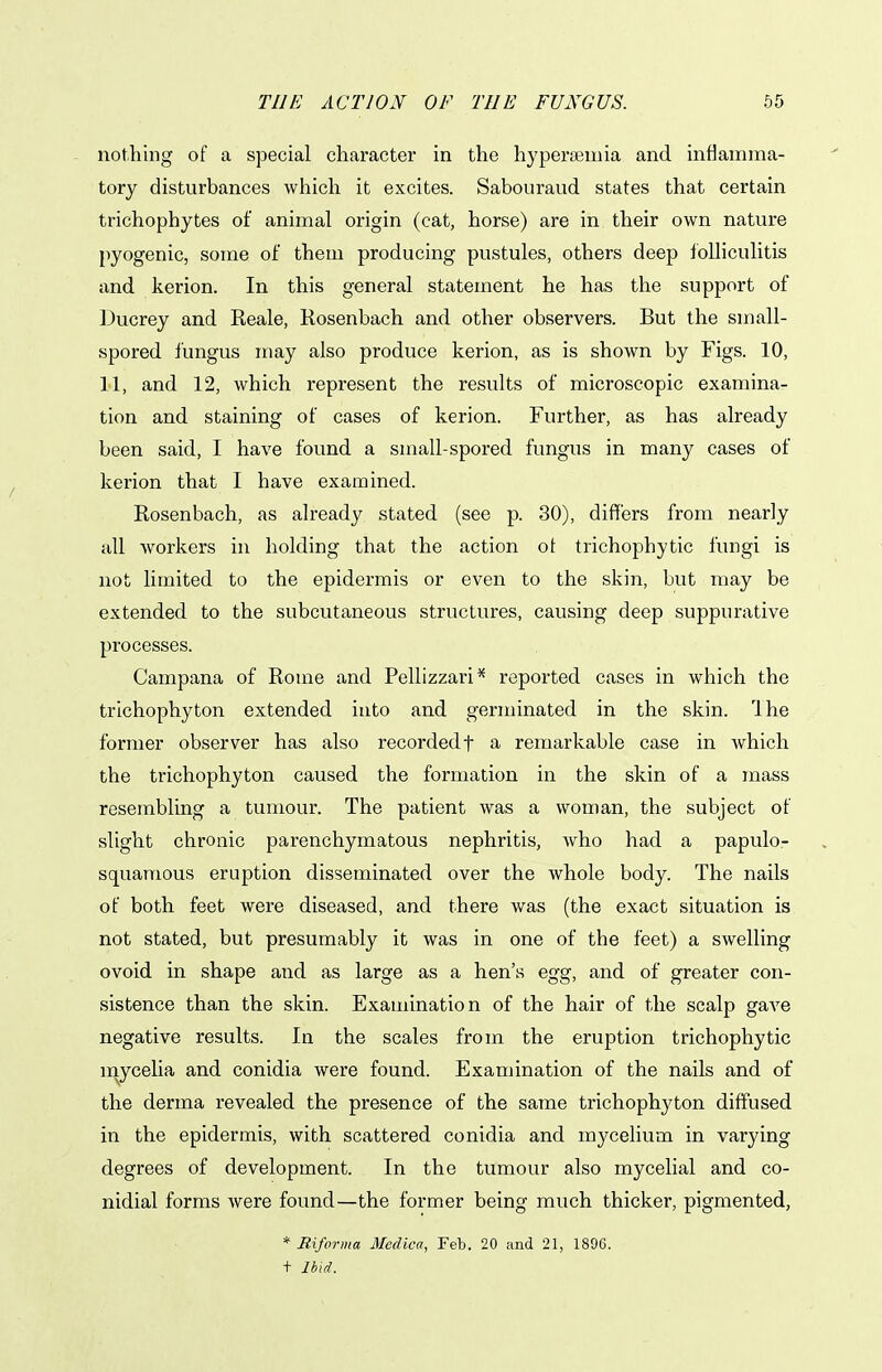 notlilng of a special character in the hypersemia and inflamma- tory disturbances which it excites. Sabouraud states that certain trichophytes of animal origin (cat, horse) are in their own nature pyogenic, some of them producing pustules, others deep loUiculitis and kerion. In this general statement he has the support of Ducrey and Reale, Rosenbach and other observers. But the small- spored fungus may also produce kerion, as is shown by Figs. 10, 11, and 12, which represent the results of microscopic examina- tion and staining of cases of kerion. Further, as has already been said, I have found a small-spored fungus in many cases of kerion that I have examined. Rosenbach, as already stated (see p. 30), differs from nearly all workers in holding that the action ot trichophytic fungi is not limited to the epidermis or even to the skin, but may be extended to the subcutaneous structures, causing deep suppurative processes. Campana of Rome and Pellizzari* reported cases in which the trichophyton extended into and germinated in the skin. The former observer has also recorded f a remarkable case in which the trichophyton caused the formation in the skin of a mass resembling a tumour. The patient was a woman, the subject of slight chronic parenchymatous nephritis, who had a papulor squamous eruption disseminated over the whole body. The nails of both feet were diseased, and there was (the exact situation is not stated, but presumably it was in one of the feet) a swelling ovoid in shape and as large as a hen's egg, and of greater con- sistence than the skin. Examination of the hair of the scalp gave negative results. In the scales from the eruption trichophytic mycelia and conidia were found. Examination of the nails and of the derma revealed the presence of the same trichophyton diffused in the epidermis, with scattered conidia and mycelium in varying degrees of development. In the tumour also mycelial and co- nidial forms were found—the former being much thicker, pigmented, * BAforma Medica, Feb. 20 and 21, 1896. t Ibid.