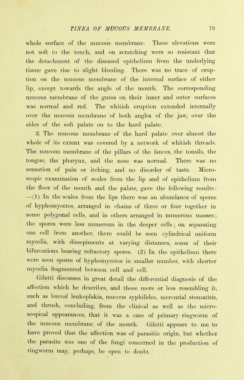 whole surface of the mucous membrane. These elevations were not soft to the touch, and on scratching were so resistant that the detachment of the diseased epithelium from the underlying tissue gave rise to slight bleeding. There was no trace of erup- tion on the mucous membrane of the internal surface of either lip, except towards the angle of the mouth. The corresponding mucous membrane of the gums on their inner and outer surfaces was normal and red. The whitish eruption extended internally over the mucous membrane of both angles of the jaw, over the sides of the soft palate on to the hard palate. 3. The mucous membrane of the hard palate over almost the whole of its extent was covered by a network of whitish threads. The mucous membrane of the pillars of the fauces, the tonsils, the tongue, the pharynx, and the nose was normal. There was no sensation of pain or itching, and no disorder of taste. Micro- scopic examination of scales from the lip and of epithelium from the floor of the mouth and the palate, gave the following results: —(1) In the scales from the lips there was an abundance of spores of hyphomycetes, arranged in chains of three or four together in some polygonal cells, and in others arranged in numerous masses; the spores were less numerous in the deeper cells; on separating one cell Irom another, there could be seen cylindrical uniform myceha, with dissepiments at varying distances, some of their bifurcations bearing refractory spores. (2) In the epithelium there were seen spores of hyphomycetes in smaller number, with shorter mycelia fragmented between cell and cell. Giletti discusses in great detail the differential diagnosis of the affection which he describes, and those more or less resembling it, such as buccal leukoplakia, mucous syphilides, mercurial stomatitis, and thrush, concluding, from the clinical as well as the micro- scopical appearances, that it was a case of primary ringworm of the mucous membrane of the mouth. Giletti appears to me to have proved that the affection was of parasitic origin, but whether the parasite was one of the fungi concerned in the production of ringworm may, perhaps, be open to doubt.