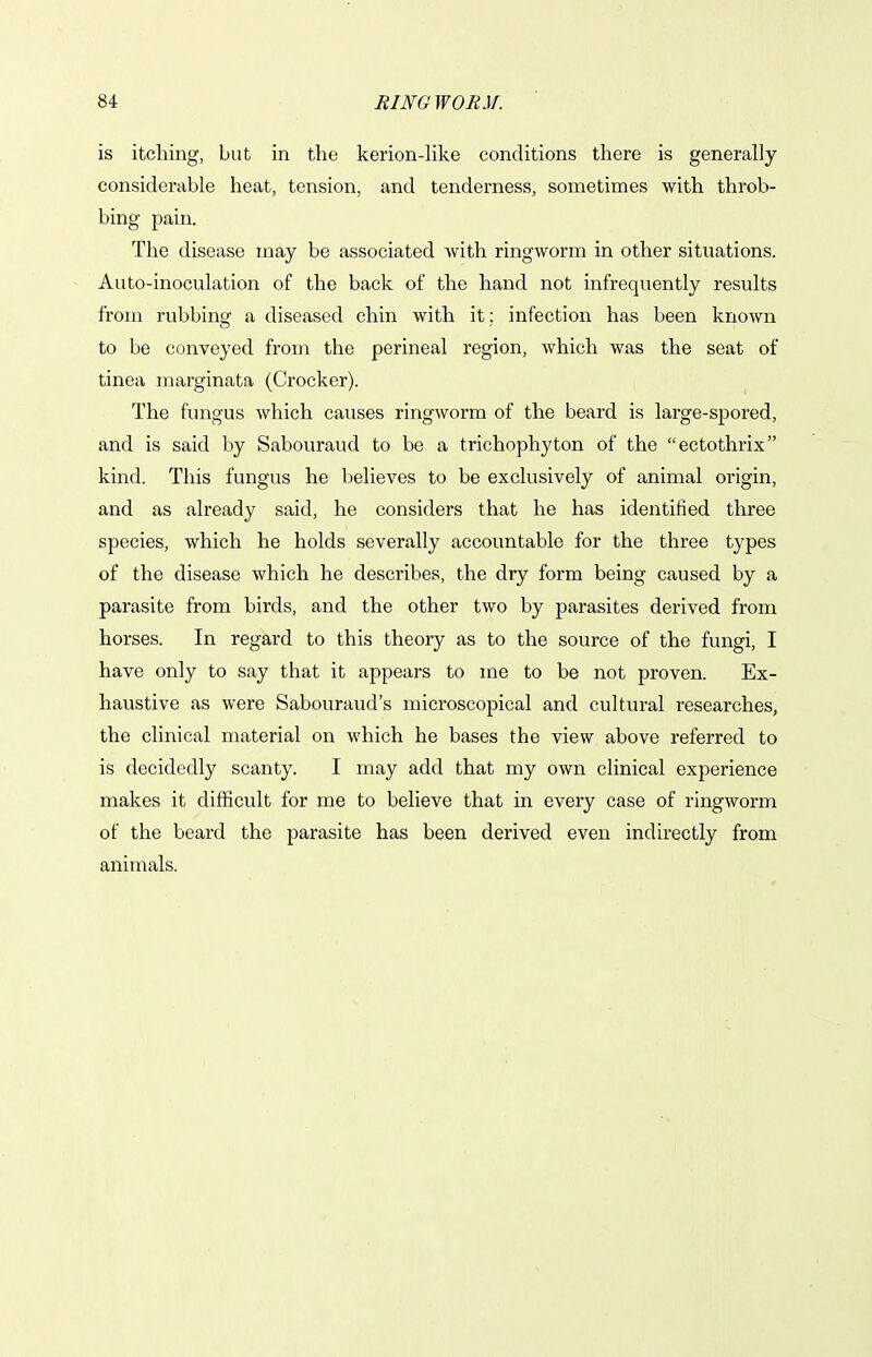 is itching, but in the kerion-like conditions there is generally considerable heat, tension, and tenderness, sometimes with throb- bing pain. The disease may be associated with ringworm in other situations. Auto-inoculation of the back of the hand not infrequently results from rubbing a diseased chin with it ; infection has been known to be conveyed from the perineal region, which was the seat of tinea marginata (Crocker). The fungus which causes ringworm of the beard is large-spored, and is said by Sabouraud to be a trichophyton of the ectothrix kind. This fungus he believes to be exclusively of animal origin, and as already said, he considers that he has identified three species, which he holds severally accountable for the three types of the disease which he describes, the dry form being caused by a parasite from birds, and the other two by parasites derived from horses. In regard to this theory as to the source of the fungi, I have only to say that it appears to me to be not proven. Ex- haustive as were Sabouraud's microscopical and cultural researches, the clinical material on which he bases the view above referred to is decidedly scanty. I may add that my own clinical experience makes it difficult for me to believe that in every case of ringworm of the beard the parasite has been derived even indirectly from animals.