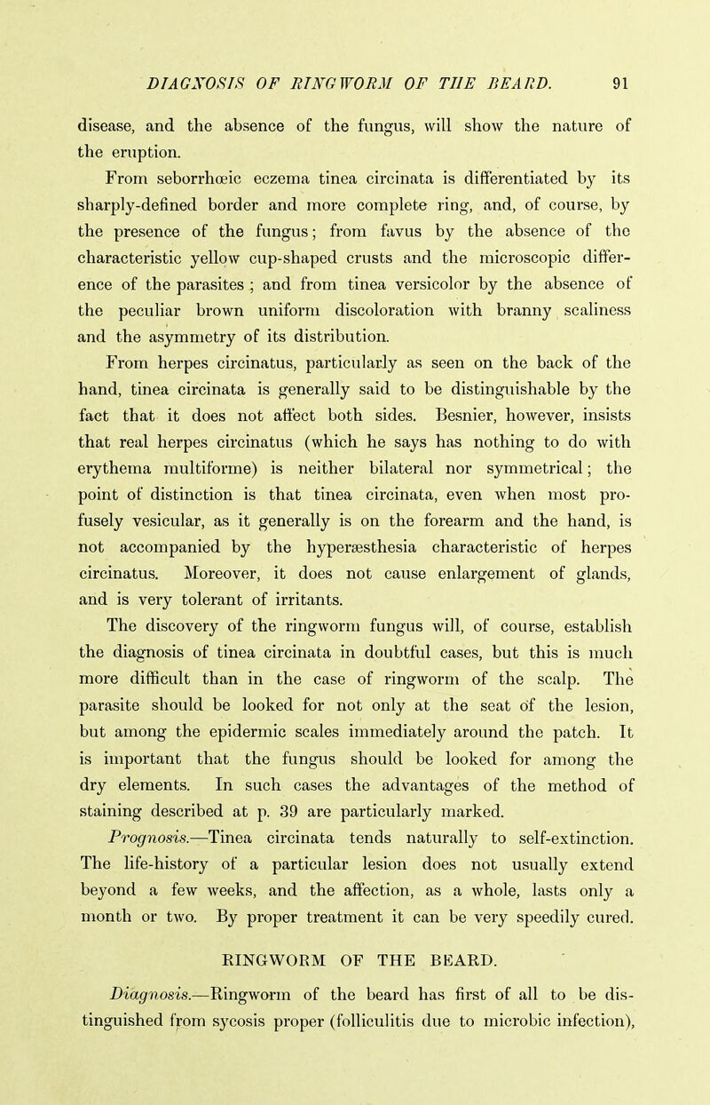 disease, and the absence of the fungus, will show the nature of the eruption. From seborrhceic eczema tinea circinata is differentiated by its sharply-defined border and more complete ring, and, of course, by the presence of the fungus; from favus by the absence of the characteristic yellow cup-shaped crusts and the microscopic differ- ence of the parasites ; and from tinea versicolor by the absence of the peculiar brown uniform discoloration with branny scaliness and the asymmetry of its distribution. From herpes circinatus, particularly as seen on the back of the hand, tinea circinata is generally said to be distinguishable by the fact that it does not affect both sides. Besnier, however, insists that real herpes circinatus (which he says has nothing to do with erythema multiforme) is neither bilateral nor symmetrical; the point of distinction is that tinea circinata, even when most pro- fusely vesicular, as it generally is on the forearm and the hand, is not accompanied by the hyperaesthesia characteristic of herpes circinatus. Moreover, it does not cause enlargement of glands, and is very tolerant of irritants. The discovery of the ringworm fungus will, of course, establish the diagnosis of tinea circinata in doubtful cases, but this is much more difficult than in the case of ringworm of the scalp. The parasite should be looked for not only at the seat of the lesion, but among the epidermic scales immediately around the patch. It is important that the fungus should be looked for among the dry elements. In such cases the advantages of the method of staining described at p. 39 are particularly marked. Prognosis.—Tinea circinata tends naturally to self-extinction. The life-history of a particular lesion does not usually extend beyond a few weeks, and the affection, as a whole, lasts only a month or two. By proper treatment it can be very speedily cured. RINGWORM OF THE BEARD. Diagnosis.—Ringworm of the beard has first of all to be dis- tinguished from sycosis proper (folliculitis due to microbic infection),