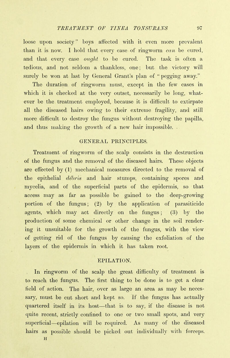loose upon society boys affected with it even more prevalent than it is now. I hold that every case of ringworm can be cured, and that every case ougld to be cured. The task is often a tedious, and not seldom a thankless, one; but the victory will surely be won at last by General Grant's plan of  pegging away. The duration of ringworm must, except in the few cases in which it is checked at the very outset, necessarily be long, what- ever be the treatment employed, because it is difficult to extirpate all the diseased hairs owing to their extreme fragility, and still more difficult to destroy the fungus without destroying the papilla, and thus making the growth of a new hair impossible. . GENERAL PRINCIPLES. Treatment of ringworm of the scalp consists in the destruction of the fungus and the removal of the diseased hairs. These objects are effected by (1) mechanical measures directed to the removal of the epithelial debris and hair stumps, containing spores and raycelia, and of the superficial parts of the epidermis, so that access may as far as possible be gained to the deep-growing portion of the fungus; (2) by the application of parasiticide agents, which may act directly on the fungus; (3) by the production of some chemical or other change in the soil render- ing it unsuitable for the growth of the fungus, with the view of getting rid of the fungus by causing the exfoliation of the layers of the epidermis in Avhich it has taken root. EPILATION. In ringworm of the scalp the great difficulty of treatment is to reach the fungus. The first thing to be done is to get a clear field of action. The hair, over as large an area as may be neces- sary, must be cut short and kept so. If the fungus has actually quartered itself in its host—that is to say, if the disease is not quite recent, strictly confined to one or two small spots, and very superficial—epilation will be required. As many of the diseased hairs as possible should be picked out individually with forceps. H
