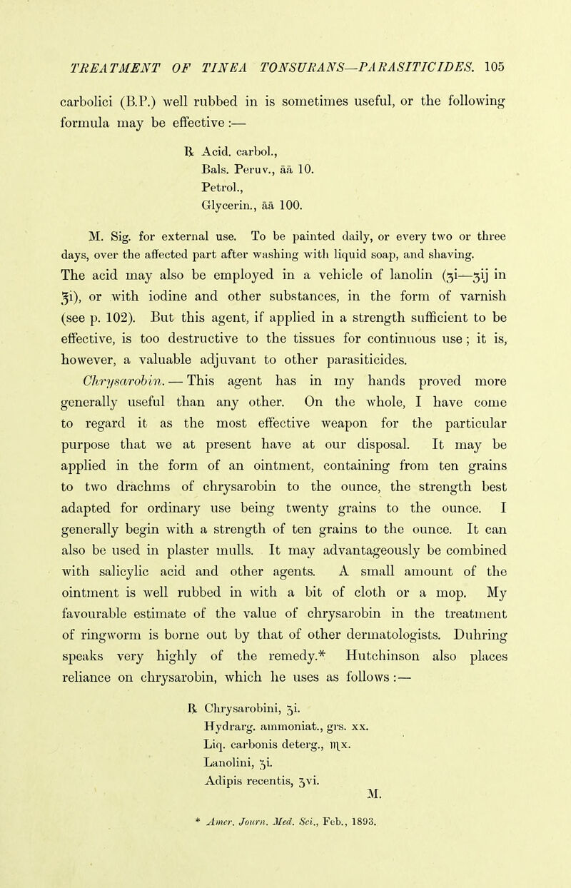 carbolici (B.P.) well rubbed in is sometimes useful, or the following formula may be effective:— R Acid, carbol., Bals. Peru v., aa 10. Petrol., Glycerin., aa 100. M. Sig. for external use. To be painted daily, or every two or three days, over the affected part after washing with liquid soap, and shaving. The acid may also be employed in a vehicle of lanolin (5!—5ij in 51), or with iodine and other substances, in the form of varnish (see p. 102). But this agent, if applied in a strength sufficient to be effective, is too destructive to the tissues for continuous use; it is, however, a valuable adjuvant to other parasiticides. Chrysarobm. — This agent has in my hands proved more generally useful than any other. On the whole, I have come to regard it as the most effective weapon for the particular purpose that we at present have at our disposal. It may be applied in the form of an ointment, containing from ten grains to two drachms of chrysarobin to the ounce, the strength best adapted for ordinary use being twenty grains to the ounce. I generally begin with a strength of ten grains to the ounce. It can also be used in plaster mulls. It may advantageously be combined with salicylic acid and other agents. A small amount of the ointment is well rubbed in with a bit of cloth or a mop. My favourable estimate of the value of chrysarobin in the treatment of ringworm is borne out by that of other dermatologists. Duhring speaks very highly of the remedy.* Hutchinson also places reliance on chrysarobin, which he uses as follows:— li Chrysarobini, 5i. Hydrarg. ainmoniat., grs. xx. Liq. carbonis deterg., m^x. Lanolini, 5i- Adipis recentis, 5vi. * Amcr. Jourii. Med. Sci., Feb., 1893.