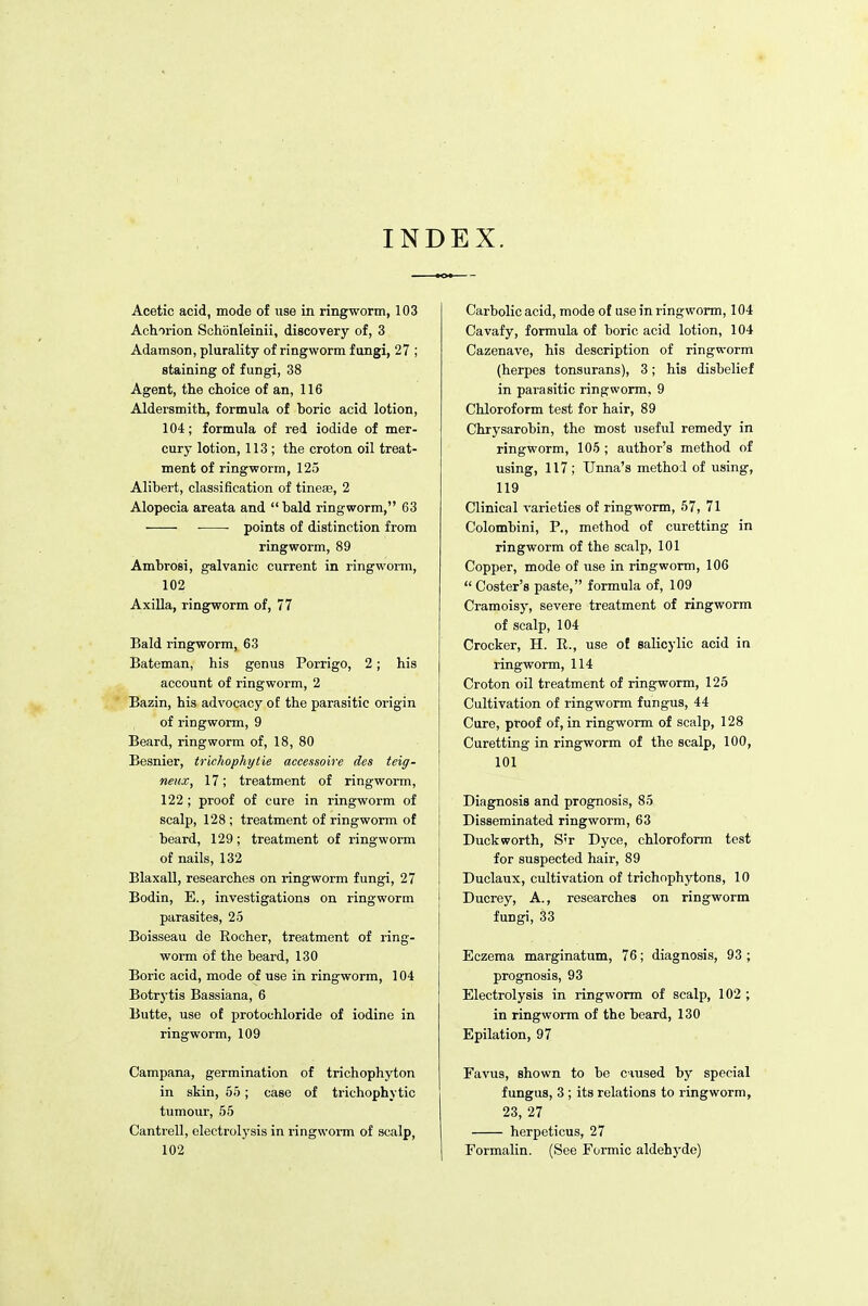 INDEX. Acetic acid, mode of use in ringworm, 103 Achorion Schiinleinii, discovery of, 3 Adamson, plurality of ringworm fungi, 27 ; staining of fungi, 38 Agent, tke choice of an, 116 Aldersmith, formula of boric acid lotion, 104; formula of red iodide of mer- cury lotion, 113 ; the croton oil treat- ment of ringworm, 125 Alibert, classification of tinea3, 2 Alopecia areata and bald ringworm, 63 • points of distinction from ringworm, 89 Ambrosi, galvanic current in ringworm, 102 Axilla, ringworm of, 77 Bald ringworm, 63 Bateman, his genus Porrigo, 2; his account of ringworm, 2 Bazin, his advocacy of the parasitic origin of ringworm, 9 Beard, ringworm of, 18, 80 Besnier, trkhophytie accessoire des teig- neux, 17; treatment of ringworm, 122 ; proof of cure in ringworm of scalp, 128 ; treatment of ringworm of beard, 129; treatment of ringworm of nails, 132 Blaxall, researches on ringworm fungi, 27 Bodin, E., investigations on ringworm parasites, 25 Boisseau de Kocher, treatment of ring- worm of the beard, 130 Boric acid, mode of use in ringworm, 104 Botrytis Bassiana, 6 Butte, use of protochloride of iodine in ringworm, 109 Campana, germination of trichophyton in skin, 55; case of trichophytic tumour, 55 Cantrell, electrolysis in ringworm of scalp, 102 Carbolic acid, mode of use in ringworm, 104 Cavafy, formula of boric acid lotion, 104 Cazenave, his description of ringworm (herpes tonsurans), 3; his disbelief in parasitic ringworm, 9 Chloroform test for hair, 89 Chrysarobin, the most useful remedy in ringworm, 105 ; author's method of using, 117; Unna's method of using, 119 Clinical varieties of ringworm, 57, 71 Colombini, P., method of curetting in ringworm of the scalp, 101 Copper, mode of use in ringworm, 106 Coster's paste, formula of, 109 Cramoisy, severe treatment of ringworm of scalp, 104 Crocker, H. R., use of salicylic acid in ringworm, 114 Croton oil treatment of ringworm, 125 Cultivation of ringworm fungus, 44 Cure, proof of, in ringworm of scalp, 128 Curetting in ringworm of the scalp, 100, 101 Diagnosis and prognosis, 85 Disseminated ringworm, 63 Duckworth, S'r Dyce, chloroform test for suspected hair, 89 Duclaux, cultivation of trichophytons, 10 Ducrey, A., researches on ringworm fungi, 33 Eczema marginatum, 76; diagnosis, 93 ; prognosis, 93 Electrolysis in ringworm of scalp, 102 ; in ringworm of the beard, 130 Epilation, 97 Favus, shown to be erased by special fungus, 3 ; its relations to ringworm, 23, 27 herpeticus, 27 Formalin. (See Formic aldehyde)