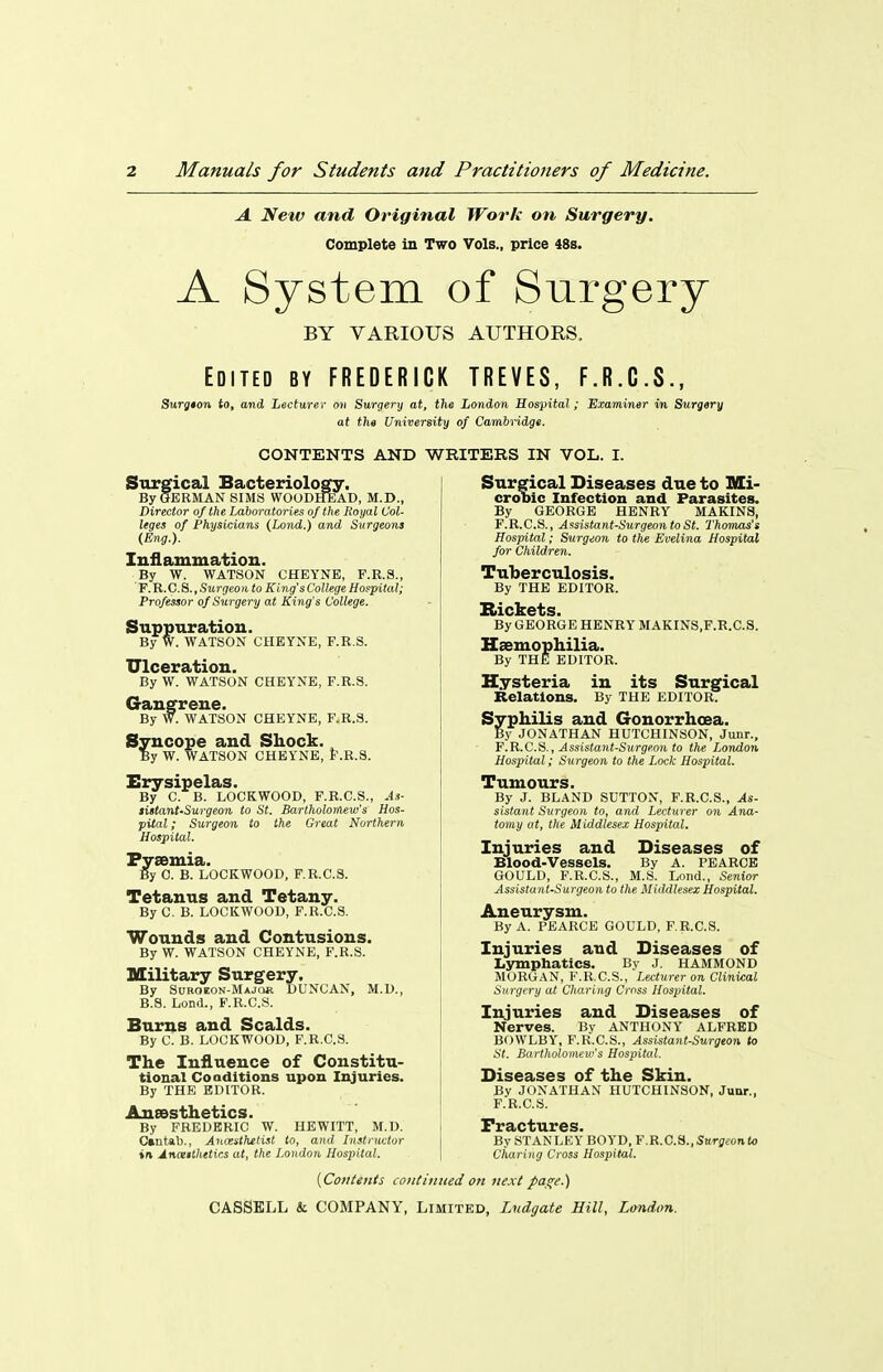 A. New and Original Work on Surgery. Complete in Two Vols., price 48b. A System of SLirgery BY VARIOUS AUTHORS. Edited by FREDERICK TREVES, F.R.C.S., Surgton to, and Lecturer on Surgery at, tlie London Hospital; Examiner in Surgery at the University of Cambridge. CONTENTS AND WRITEES IN VOL. I. Surgical Bacteriology, By GERMAN SIMS WOODHEAD, M.D., Director of the Laboratories of the Royal Col- leges of Physicians (Land.) and Surgeons (Eng.). Inflammation. By W. WATSON CHEYNB, F.R.S., F. R.C. S., Surgeon to King's College Hospital; Professor of Surgery at King's College. Suppuration. By W. WATSON CHEYNE, F.R.S. Ulceration. By W. WATSON CHEYNE, F.R.S. Gangrene. By W. WATSON CHEYNE, F.R.S. Syncope and Shock. By W. WATSON CHEYNE, F.R.S. Erysipelas. By C. B. LOCKWOOD, F.R.C.S., .4s- tistant-Surgeon to St. Bartholortiew's Hos- pital ; Surgeon to the Great Northern Hospital. Pyaemia. By C. B. LOCKWOOD, F.R.C.S. Tetanus and Tetany. By C. B. LOCKWOOD, F.R.C.S. Wounds and Contusions. By W. WATSON CHEYNE, F.R.S. Military Surgery, By Suroeon-Major DUNCAN, M.D., B.8. Lond., F.R.C.S. Burns and Scalds. By C. B. LOCKWOOD, F.R.C.S. The Influence of Constitu- tional Coaditions upon Injuries. By THE EDITOR. Aneesthetics. By FREDERIC W. HEWITT, M.D. Cmtab., Ancesthetist to, and Instructor in Anaiithetics at, the London, Hospital. Surgical Diseases due to Mi- crooic Infection and Parasites. By GEORGE HENRY MAKINS, F.R.C.S., Assistant-Surgeon to St. Thomas's Hospital; Surgeon to the Evelina Hospital for Children. Tuberculosis. By THE EDITOR. Rickets. By GEORGE HENRY MAKINS.F.R.C.S. Haemophilia. By THE EDITOR. Hysteria in its Surgical Relations. By THE EDITOR. Syphilis and Gonorrhoea. By JONATHAN HUTCHINSON, Junr., F.R.C.S., Assistant-Surgeon to the London Hospital; Surgeon to the Lock Hospital. Tumours. By J. BLAND SUTTON, F.R.C.S., As- sistant Surgeon to, and Lect^irer on Ana- tomy at, the Middlesex Hospital. Injuries and Diseases of Blood-Vessels. By A. PEABCB GOULD, F.R.C.S., M..S. Lond., Senior Assistant-Surgeon to the Middlesex Hospital. Aneurysm. By A. PEARCE GOULD, F.R.C.S. Injuries and Diseases of Lymphatics. Bv J. HAMMOND MORGAN, F.R.C.S., Lecturer on Clinical Surgery at Charing Cross Hospital. Injuries and Diseases of Nerves. By ANTHONY ALFRED BOWLBY, F.R.C.S., Assistant-Surgeon to St. Bartholomew's Hospital. Diseases of the Skin. By JONATHAN HUTCHINSON, Junr., F.R.C.S. By STANLEY BOYD, F.R.C.S.,5ttr£rfon(o Charing Cross Hospital. {CofiUii/s contimied on next pa^e.)