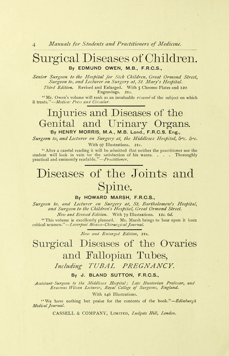 Surgical Diseases of Children. By EDMUND OWEN, M.B., F.R.C.S., Senior Surgeon to the Hospital for Sick Children, Great Ortnoid Street, Surgeon to, and Lecturer on Surgery at, St, Mary's Hospital. Third Edition. Revised and Enlarged. With 5 Chromo Plates and 120 Engravings. 21^. Mr. Owen's volume will rank as an invaluable resume of the subject on which it treats.—Medicai Press and Cirailar. Injuries and Diseases of the Genital and Urinary Organs. By HENRY MORRIS, M.A., M.B. Lond., F.R.C.S. Eng., Surgeon to, and Lecturer 071 Surgery at, the Middlesex Hospital, Ssr'c. Sr'c. With 97 Illustrations. 2U. After a careful reading it will be admitted that neither the practitioner nor the student will look in vain tor the satisfaction of his wants. . . . Thoroughly practical and eminently readable.—Practitioner. Diseases of the Joints and Spine. By HOWARD MARSH, F.R.C.S., Surgeon to, and Lecturer on Surgety at, St. Bartholomew's Hospital, and Surgeo7i to the Children''s Hospital, Great Orinond Street. New and Revised Edition. With 79 Illustrations. \2s. 6d. This volume is excellently planned. Mr. Marsh brings to bear upon it keen critical acumen.—Liverpoot Meaico-CliirurgicatJozirnal. New and Enlarged Edition, 21s. Surgical Diseases of the Ovaries and Fallopian Tubes, Including TUBAL PREGNANCY. By J. BLAND SUTTON, F.R.C.S., Assistant-Surgeon to the Middlesex Hospital; Late Hunterian Professor, and Erasmus IVilson Lecturer, Royal College of Surgeons, England. With 146 Illustrations. We have nothing but praise for the contents of the book.—Edinburgh Medical Journal.