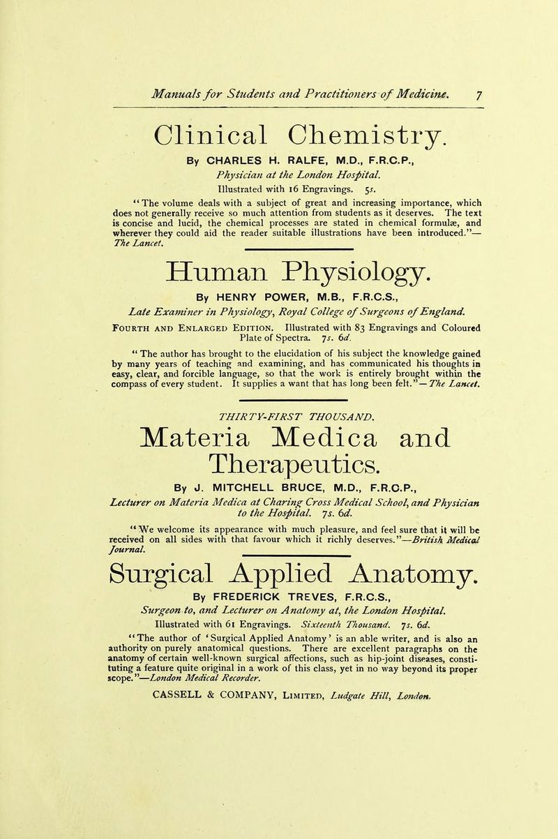 Clinical Chemistry. By CHARLES H. RALFE, M.D., F.R.C.P., Physician at the London Hospital. Illustrated with 16 Engravings. <,s. The volume deals with a subject of great and increasing importance, which does not generally receive so much attention from students as it deserves. The text is concise and lucid, the chemical processes are stated in chemical formulae, and wherever they could aid the reader suitable illustrations have been introduced.— TTie Lancet. Unman Physiology. By HENRY POWER, M.B., F.R.C.S., Late Examiner in Physiology, Royal College of Surgeons of England. Fourth and Enlarged Edition. Illustrated with 83 Engravings and Coloured Plate of Spectra, js. 6d. The author has brought to the elucidation of his subject the knowledge gained by many years of teaching and examining, and has communicated his thoughts in easy, clear, and forcible language, so that the work is entirely brought within the compass of every student. It supplies a want that has long been felt. — The Lancet. THIRTY-FIRST THOUSAND. Materia Medica and Therapentics. By J. MITCHELL BRUCE, M.D., F.R.C.P., Lecturer on Materia Medica at Charing Cross Medical School, and Physician to the Hospital, js. bd. We welcome its appearance with much pleasure, and feel sure that it will be received on all sides with that favour which it richly deserves.—British Medital Journal. Snrgical Applied Anatomy. By FREDERICK TREVES, F.R.C.S., Surgeon to, and Lecturer on Anatomy at, the London Hospital. Illustrated with 61 Engravings. Sixteenth Thousand, js. 6d. The author of 'Surgical Applied Anatomy' is an able writer, and is also an authority on purely anatomical questions. There are excellent paragraphs on the anatomy of certain well-known surgical affections, such as hip-joint diseases, consti- tuting a feature quite original in a work of this class, yet in no way beyond its piroper scope.—London Medical Recorder.