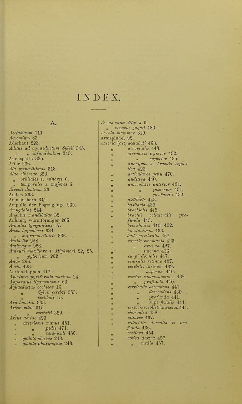 I D E X. Acetabulum III. Acromium 83. Aderhaut 223. Aditiis ad aquaednclum Sylvii 345. „ „ infundihulum 345. Affenspalte 335. After 266. Ala vespertilionia 318. Alae cinereae 353. „ orbitales s. minores 6. „ temporales s. majores 6. Alveoli dentium 23. Ambos 233. Ammonshora 341. Ampulle der Bogengänge 235. Ämygdalae 244. Ängulus mandihulae 32. Anhang, wurmförmiger 266. Annulus tympanicua 17. Ansa hypoglossi 384. „ supramaxillaris 366. Antihelix 228. Antüragus 228. Antrum maxillare s. Highmovi 22, 25. „ pyloricum 262 Anus 266. ^oWrt 423. Aortenklappen 417. Apertura pyriformis narinm 24 Apparalus ligamenlosus 63. Aquaeductus Cochleae 16. „ Sylvii cerehri 353. „ vesLiliuli 15. Arachnoidea 333. Arhor vitae 315. „ „ cereJjeUi 352. .4rc«« aorlae 423. „ arteriosus manus 451. „ „ ^ecZi« 471. „ „ venlriculi 456. „ palato-glos.ms 243. „ jpalato-pharyngeuB 243. ^rcMs superciliares 9. „ venosus juguli 480. .4?'eoZa mammae 319. Armspindel 92. j47-ic7'«a (ae), acetabuli 463. „ acromialis 443. ,, alveolaris inferior 432. „ superior 435. „ anonyma s. bracJiio - cepha- lica 423. „• arliculares genu 470. „ auditiva 440. „ auricularis anterior 431. „ „ posterior 431. „ „ profunda 432. „ axillaris 443. „ hasilaris 439. „ bracJiialis 445. „ hracJiii collateralis pro- funda 445. „ bronchiales 440, 452. „ buccinatoria 433. „ hulbo-uretliralis 467. „ carotis communis 423. „ „ externa 427. „ „ interna 436. „ cßjpi dorsalis 447. „ centralis retinae 437. „ cerebelli inferior 439. „ „ superior 440. ,, cerebri communicantes 438. „ „ profunda 440. „ cervicalis ascendens 441. „ descendens 430. „ „ profunda 441. ,, „ superficialis 441. „ cerviciss. colli transversa iil, „ choroidea 438. „ ciliares 437. „ clüoridis dorsalis et pro- funda 466. „ coeliaca 454. „ colica dextra 457. . „ media 457.