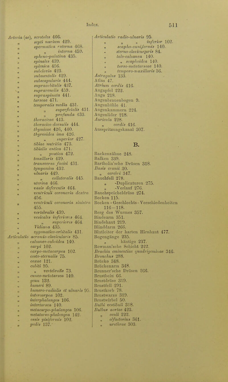 Arleria (ae), scrololes 466. ^ septi iiarinm 429. „ spevmatica externa 4G8. ^ „ interna 459. „ spheno-patalina 435. , S2'>inales 439. „ splenica 456. „ subckivia 423. „ suhmentaliü 429. „ suhscaindaris 444. „ supraorhitalis 437. \„ suprarcnalis 459. supraspinala 441. „ larseae 471. „ iemporalis media 431. „ „ superficialis 431. n „ profunda 433. I, tJioracicae 4-13. „ thoracica-dorsalis 444. thymicae 426, 440. j, thyreoidea ima 426. , „ superior 427. ^ lihiae nulritla 473. „ tibialis aritica 471. „ „ plastica 472. „ tonsillaris 429. „ transversa faciei 431. , tympanica 432. ^ vlnaris 449. „ „ collateralis 445. „ uterina 466. „ ■uasiÄ deferenlis 464. „ veniricidi coronaria dex/ra 456. ^ venlriculi coronaria sinistra 455. „ vertebralis 439. „ vesicales inferiores 464. „ siipcriores 464. „ Vidiaiia 435. „ zyrjoviatico-orhilaUs 431. Articulalio acromio-clavicularis 85. „ calcaneo-cuboidea 140. ,, coj-jjj 102. carpo-mttacarpea 103. „ coslo-sternalis 75. „ coxae 121. c?«Zi/is 95. „ „ vertebralis 73. cuneo-metatarsea 140. //e«?t 132. humeri 89. „ Immero-radialis et ulnaris 95. „ inttrcarpea 102. „ interphalangea 106. interlarsea 140. „ mclacarpo-phalangea 106. „ vietatarso-pltalangea 142. pisiformis 102. „ pcdls 137.' Articulalio radio-idnaris 95. „ „ „ inferior 102. „ scapho-cuniformts 140. sterno-clavicueiaris 84. „ talo-calcanea 140. „ „ scaphoidca 140. „ tarso-metalarseae 140. p temporo-vi axillaris 36. Ä.ilragabis 133. Atlas 47. Atrium cordis 416. Angapfol 222. Auge 218. Augenbrauenbogon 9. Augenhöhle 41. Augenkammem 224. Augenlidei- 218. Auricnla 228. „ cordis 416. Ausspritzungskanal 307. B. Backenzähne 248. Balken 339. Bartholin'sche Drüsen 318. Basis cranii 20. „ cerebri Sil. Bauchfell 278. „ -Duplicaturen 275. „ -Verlauf 276. Bauchspeicheldrüse 274. Becken 115. Becken - Geschlechts - Verschiedenheiten 116-118. Berg des Wurmes 357. Bindearm 351. Bindehaut 219. Blinddarm 266. Blutleiter der harten Hirnhaut 477. Bogengänge 235. „ liäutige 237. Bowman'sche Scliicht 222. Brachia eminentiac quadriyemiiiae 346. Bronchus 288. Brücke 348. Brückenarm 348. Brunner'sche Drüsen 266. Brustbein 66. Brustdrüse 319. Brustfell 291. Bru.stkorb 78. Brustwarze 319. Brustwirbel 50. ßitWi vestibuli 318. Bulbus aorlae 423. „ ocwZi 222. „ olfaclorius 361. ,, urethrae 303.