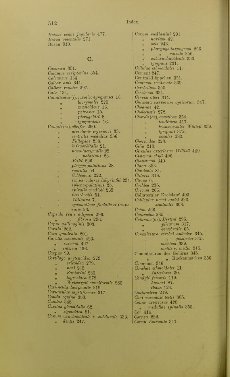 BhUjus venne jngnlaris 477. Bursa omoUalin 271. Busen 319. o. Cacumen 351. CalamuH scriptorius 354. Cakaneus 134. Calcar avis 341. Calices renales 297. Calx 134. Canalicuhis [i), carolico-tympanici 16. „ lacryviales 220. „ mastoideus 16. „ petrosus 15. „ pterygoidei 8. „ tympanicus 16. Canalis (es), derifer 290. „ alveolaris inferioris 33. „ centralis medullae 356. „ Fallnpiae 238. „ infraorhüalis 21. „ naso-lacrymalis 29. „ „ palatinus 23. „ PedtVi 226. „ ptcrygo-palatinus 28. „ sacralis 54. „ Schlemmii 222. „ semicirculares lahyrintld 234. „ spheno-palatiiius 28. „ spiralis modioli 235. „ verlebralis 54. „ yicZianMS 7. n T.ygomaticus facialis et tcmpo- ralis 26. Capsula renis adijmsa 296. „ „ fibrosa 296. Caput gallinaginis 303. Cardia 262. Ca»-o quadrata 201. Carotis communis 423. „ externa 427. „ interna 436. Carpus 99. Carlilago arylenoidea 279. „ cricoidea 279. „ «osi 215. „ ßantorini 280. „ tliyreoidea 279. „ TFj-tsiej-f/ü cuneiformis 280. Caruncula lacrymalis 219. Carunculae myrtiformes 317. (Jauda eguina 383. Caudex 348. Caritas glenoidalis 82. , sigmoidea 91. CauMT» arachnoideale s. stMurale 333. „ den/w 247. CavMWi mediastini 291. „ narium 42. „ ort* 243. „ pharyngo-laryngeum 256. „ „ nasale 256. „ sularachnoidcale. 333. „ tympani 231. Ccllnlac elhmoidulcH 11. Cciiieut 247. Central-Liippclien 351. Centrum semiovale 339. Cerelellum 350. Cerehrnvi 334. Cervix uteri 314. Cliiasma nervorum oplicorum 347. Choanae 42. Cholecystis 272. Chorda (ac), acusticae 354. „ tendineae 417. „ transversales Williaii 339. „ tympani 372. „ vocales 282. Chorioidea 223. Ci/ia 218. Circulus arleriosus Willisii 440. Cisterna cliyli 496. Claustrum 340. CZai-a 353. Clavicula 81. C/j/oW« 318. Clivus 6. &c/ifea 235. Coecum 266. Collateraler Kreislauf 493. CoUiculus nervi optici 226. „ seminalis 303. CoZon 266. Columella 235. Columna (ae), Bertini 296. „ plicarum 317, „ vertebralis 65. Commissura cerebri anterior 345. „ „ posie7-toj- 345. „ maxima 339. „ mollis s. media 345. Commissuren des Gehirns 345- „ „ Rückenmarkes 356. Conartum 346. Conchae ethmoidales 11. „ inferiores 30. Condyli femoris 119. „ humeri 87. „ <i6tae 124. Conjunctiva 219. Co/(t vasculosi tcstis 305. Co7iM5 arteriosus 420. „ meduUae spinalis 355. Cor 414. Cornea 222. Cor«M .Ammonjs 341.