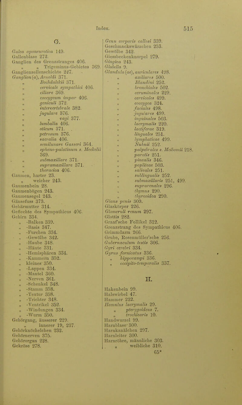 G. (lalea aponeurollca 149. Gjilleublase 272. Gaug-lieu des Grciizstraugo.s 406. „ „ Trig'cininus-Gcbictes 3G9. Gaug-lieuzellcnscliichte 227. Gaiiglion{(i),Ariioldi 371. ,, Bochdaleldi 371. ,, cervicale sympathici 406. „ ciliare 869. ,, cocq/geum impar 40G. „ genicuH 372. „ intervertehrale 382. „ jugulave 376. ,, „ Vagi 377. „ lumbalia 406. „ oticum 371. „ petrosum 376. „ sacvalia 406. „ acmilunare Gasseri 364. „ sphtno-palatinum s. MecJcelii 369. „ snhmaxillare 371. supramaxillare 371. „ thoracica 406. Gaiiiiien, harter 23. „ weicher 243. Gaumenbein 28. Gaiimenbögen 243. Gaumensegel 243. Gäiisefiiss 373. Gebärmutter 314. Geflechte des Sympathiciis 406. Gehirn 334. „ -Balken 339. -Basis 347. .. -Furchen 334. .. -Gewölbe 342. „ -Haube 348. „ -Häute 331. „ -Hemisphären 334. -Kammern 352. „ kleines- 3.50. „ -Lappen 334. ., -Mantel 360. „ -Nerven 361. ., -Sclienkel 348. „ -.Stamm 358. „ -Tc-xtur 358. „ -Tricliter 348. „ -Ventrikel 352. „ -Windungen 334. „ -Wurm 350. Gehörgang, äusserer 220. „ innerer 19, 237. Gehörknöchelchen 232. Gehörnerven 375. Gehörorgan 228. Gekröse 278. Genit corporis callosi 339. Geschmackswärzclieu 253. Gewölbe 342. Giessbeckenknorpel 279. Gingiva 243. Glabdla 9. Glandula [ae], anricnlares 498. „ axillares 500. „ Blandini 252. „ hronchiales 502. „ ceruminalcs 229. „ cervicales 499. „ coccygea 324. „ faciales 498. ,. jngulaves 499. „ inguinales 503. „ lacrymalis 220. „ lactiferae 319. „ linguales 251. ,, lymphaticae 499. „ Nuhnii 252. „ palpebrales s. Meihomii 218. ,, parotis 251. „ pinealis 346. „ popliteae 503. „ salivales 251. ,, suhlingualis 252. „ suhmaxillaris 251, 499. „ suprarenales 296. ., lliymus 290. „ thyreoidea 290. Glans penis 309. Glaskörper 226. GlomeruU renum 297. Glottis 282. Graafsche Follikel 312. Grenzstrang des Sympathicus 406. Grimmdarm 206. Grube, Eosenmüller'sche 256. Gnhernaculum testis 306. Gyri cerehri 334. Gyrus fornicatus 336. „ hippocampi 336. „ occijpilo-temporalis 337. H. Hakenbein 99. Halswirbel 47. Hammer 232. Hamulus lacrymalis 29. „ pterygoideiis 7. „ irochlearis 10. Handwurzel 99. Harnblase- 300. Harnkanälchcn 297. Harnleiter 300. Harnröhre, männliche 303. „ weibliche 310. 65*