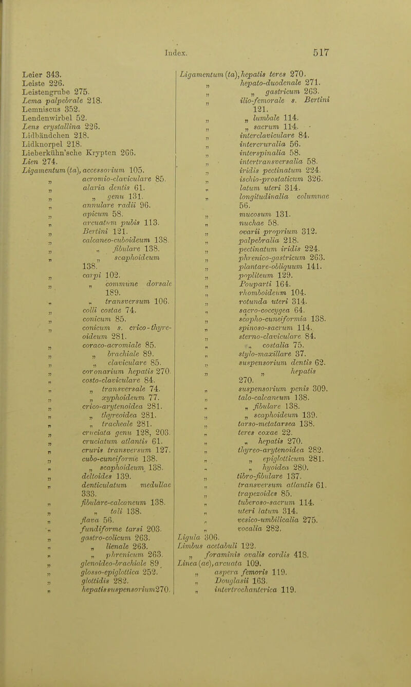 Leier 343. Leiste 226. Leistengnilje 275. Lema palpebrale 218. Lemniscus 352. Lendenwirbel 52. Lens crystallina 22G. Lidlijindclien 218. Lidkuorpel 218. Lieberkiihn'sche Krypten 2G6. Lien 274. Ligamentum [ta), accessorium 105. j, aeromio-claviculare 85. „ alaria dentis 61. „ „ (jenu l,Sl. „ annulare radii 9G. j, apicum 58. „ arcnat'im pulia 113. „ Bertini 121. calcaneo-aibnideum 138- „ ., fibidare 188. „ „ scapJwideum 138. „ cflipi 102. jj „ co??i7nMne dorsale 189. „ „ transversum 106. „ co?Zt costae 74. „ conicum 85. j, conicum s. crico-thyre- oideum 281. „ coraco-acromiale 85. „ „ brachiale 89. „ „ clavicidare 85. „ coronarium hepatis 270. „ costo-claviculare 84. „ „ transversale 74. !j n xyphoideum 77. „ crico-arytenoidea 281. „ „ tleyreoidea 281. „ „ Iracheale 281. „ a-vciata genu 128, 203. „ cruciatum atlaniis 61. „ cruris transversum 127. ., cubo-cuneiforme 138. „ „ scaphoideum 138. „ deltoides 139. „ denticulatnm medullae 3.33. „ fibulare-calcaneum 138. „ „ Co?« 138. „ _/?aT;a 56. „ fundiforme tarsi 203. „ gastro-colicum 263. , „ lienale 263. n „ pbrenicum 263. „ gUnoidco-brachiale 89 „ glosso-epiglntlica 252. „ glottidis 282. n hepatiasnspensorium270- Ligamentum {ta),hepatis teres 270. „ hepato-duodenale 271. „ „ gastricum 263. „ ilio-femorale s. Bertini 121. „ „ lumbale 114. „ „ sacrum 114. „ interclaviculare 84. „ intercruralia 56. „ interspinalia 58. „ intertransversalia 58. ., i9-jcZt* pectinatum 224. „ ischio-prostaticum 326. „ latum uteri 314. „ longitudinalia columnae 56. „ mucosum 131. „ nuchae 58. „ ovarii proprium 312. „ palpebralia 218. „ pectinatum iridis 224. „ phrenico-gastricum 263. „ plantare-obliquum 141. „ popliteum 129. „ Pouparti 164. „ rhomboideum 104. „ rotunda uteri 314. „ sacro-coccygea 64. „ scapho-cuneiformia 138. „ spinoso-sacrum 114. „ sterno-claviculare 84. „ ,, costalia 75. „ stylo-maxillare 37. ,, Suspensorium dentis 62. „ ,j hepatis 270. „ Suspensorium pcnis 309. „ talo-calcaneum 138. „ fibulare 138. „ „ scaphoideum 139. „ tarso-metatarsea 138. „ <e?'es coxae 22. „ „ hepatis 270. „ tltyreo-arytenoidea 282. „ „ epiglntiicum 281. „ hyoidea 280. „ tibro-fibulare 137. „ transversum atlantis Gl. „ trapezoides 85. „ tuberoso-sacrum 114. „ «/lert /o^jm 314. ^ vesico-umbilicalia 275. „ vocalia 282. Ligula 306. Limbus acelahuli 122. „ foraminis ovalis cordis 418. Linea (ae), arcuata 109. „ aspera femoris 119. „ Vouglusii 163. „ inlertrochanterica 119.