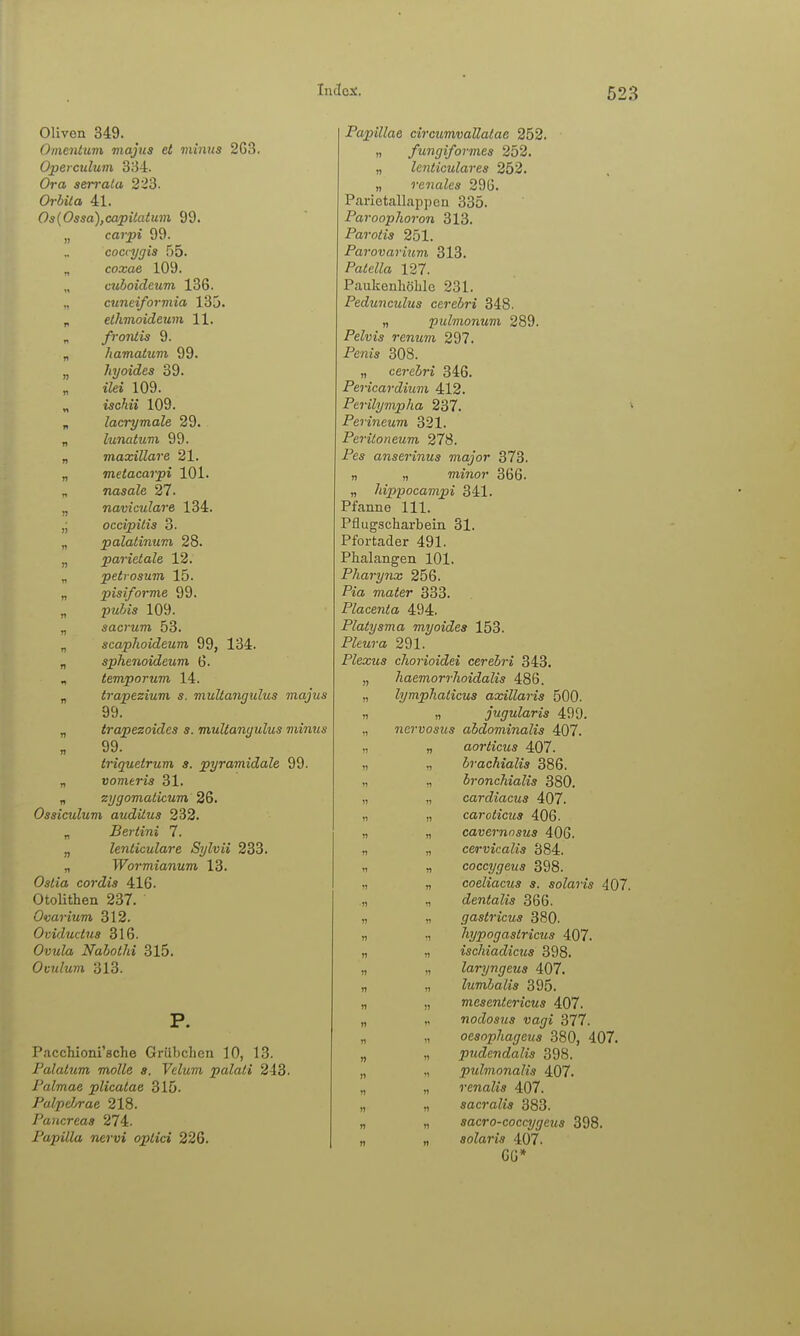 Oliven 349. Omentum majtis et minus 263. Operculum 334. Ora sen-aia 223. Orbila 41. Os{Ossa),capiiatuvi 99. „ carpi 99. coccygis 55. „ coxae 109. cuboideum 136. „ cuneiformia 135. p ethmoideum 11. „ fr Otitis 9. „ hamatum 99. „ hyoides 39. „ i'Zei 109. „ iscÄii 109. „ lacrymale 29. „ lunatum 99. „ maxillare 21. „ metacarpi 101. „ nasafe 27. „ naviculare 134. ,; occipitis 3. „ palatinum 28. „ parietale 12. „ petrosum 15. „ pisiforme 99. „ pwi«« 109. „ sacrum 53. „ scaphoideum 99, 134. „ sphenoidcum, 6. , temporum 14. „ trapezium s. viultangulus majus 99. „ trapezoides s. multanyulus viinus 99. Iriquetrum s. pyramidale 99. „ vomeris 31. „ eygomalicum 26. Ossiculum auditus 232. „ Bertini 7. „ lenticulare Sylvii 233. „ Wormianum 13. 0*<ta cordis 416. Otolithen 237. Ovarium 312. Oviductus 316. Ovula Nabothi 315. Ovulum 313. P. Pacchioni'sche Grübclien 10, 13. Falatum motte a. Velum palati 243. I'almae plicatae 315. Palp(Jjrae 218. Fancreas 274. Papilla nervi optici 226. Papillae circimvallatae 252. „ fungiformes 252. „ lenticulares 252. „ renales 296. Parietallappen 335. Paroophoron 313. Parotis 251. Parovarium 313. PadeZZrt 127. Paukenhöhle 231. Pedunculus cerebri 348. „ pulmonum 289. Pelvis renum 297. Peni* 308. „ cerebri 346. Pericardium 412. Perilympha 237. * Perineum 321. Peritoneum 278. Pes anserinus major 373. „ „ mmor 366. „ hippocampi 341. Pfanne III. Pflugscharbein 31. Pfortader 491. Phalangen 101. Pharytix 256. Pia mater 333. Placenta 494. Platysma myoides 153. PZeM?'« 291. Plexus cliorioidei cerebri 343. „ haemorrlioidalis 486. „ lymphaticus axillaris 500. „ „ jugularis 499. „ nervosus abdominalis 407. „ „ aorticus 407. „ „ brachialis 386. „ „ bronchialis 380. „ „ cardiacus 407. „ „ caroticus 406. „ „ cavernosus 406. „ „ cervicalis 384. „ „ coccygeus 398. ,1 „ coeliacus s. solaris 407. „ „ dentalis 366. „ gastricus 380. „ ,, hypogastricus 407. „ „ ischiadicus 398. „ „ laryngeus 407. „ „ lumbalis 395. „ „ mesentericus 407. „ „ nodosus Vagi 377. „ ,, oesophageus 380, 407. „ „ pudendalis 398. „ „ pulmonalis 407. „ „ renalis 407. „ „ sacralis 383. „ „ sacro-coccygeus 398. „ „ solaris 407. 66*