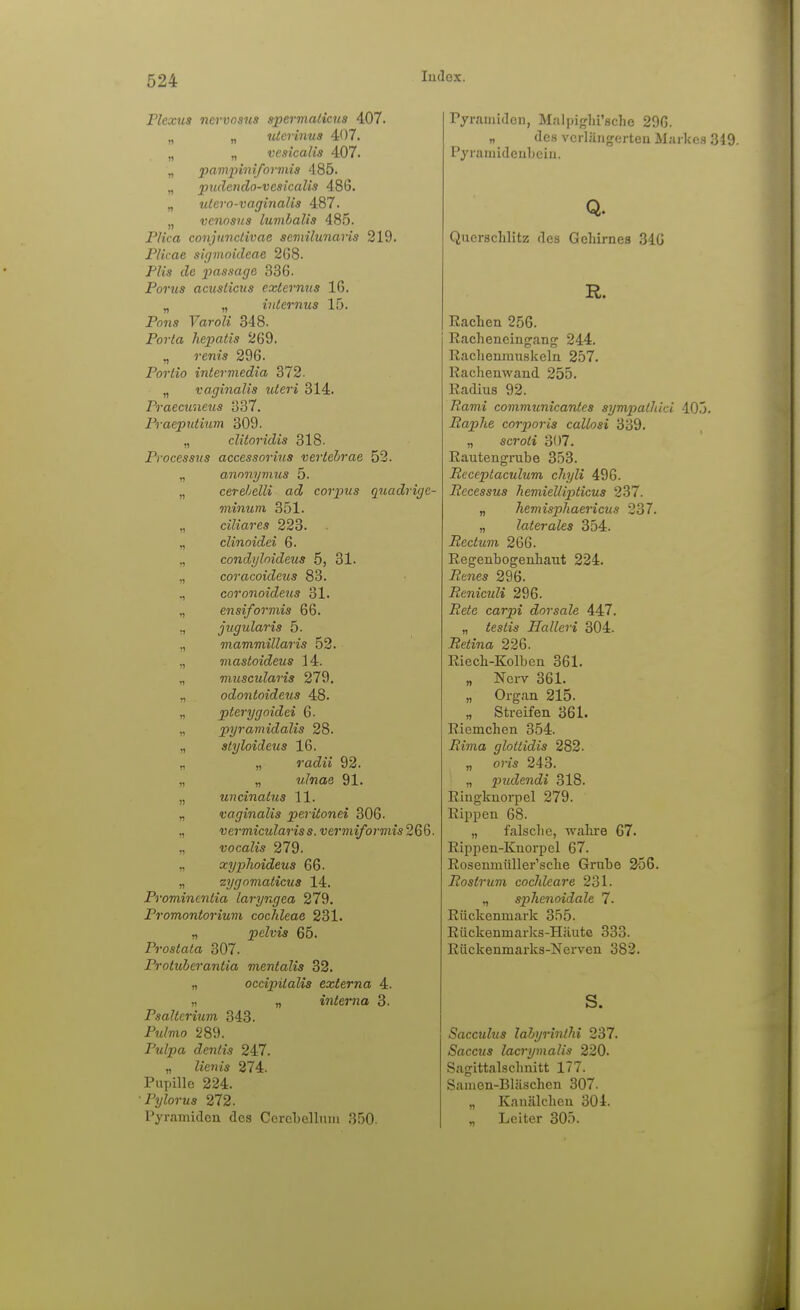 Plexus nervosus spermalims 407. „ „ ulcrinus 407. „ „ veaicalis 407. „ paviinnifovmis 485. „ pndendo-vcsicalis 486. „ tUero-vaginalia 487. „ venosus lumhalis 485. PIka conjunctivae scmilunaria 219. Plicae sicjmoideae 2G8. Plis de jpassagß 336. Poms acuslicus externns 16. „ „ internus 15. Pnns Yaroli 348. Porta hepatis 269. „ »-ems 296. Portio interviedia 372. „ vaginalis uteri 314. Praecuneus 337. Praepntium 309. „ clitoridis 318- Processus accessorius vertebrae 52. „ anonymus 5. „ cerehelli ad corpus quadrige- minum 351. „ ciliares 223. „ clinoidei 6. ,, condyloideus 5, 31. „ coracoideus 83. ,, coronoideus 31. „ ensiformis 66. ^ jugularis 5. „ mammillaris 52. „ mastoideus 14. „ muscularis 279, „ odontoideus 48. „ pterygoidei 6. „ pyramidalis 28. ., atyloideus 16. „ 92. „ „ i/./«ae 91. „ uncinatns 11. „ vaginalis peritonei 306. „ vermiculariss. vermiformis 266. ,, vocalis 279. „ xyplioideua 66. „ zygnmaticus 14. Promineniia laryngea 279. Promontorium Cochleae 231. „ pelvis 65. Prostata 307. Protiiierantia mentalis 32. „ occipilalis externa 4. „ „ interna 3. Paaltcrium 343. P?z/mo 289. Pulpa dentis 247. „ Ziem's 274. Pupille 224. ■Pylorua 272. Pyramiden des Corel)ellnm 350. Pyramiden, M;ilpi<r]ii'8che 296. „ des vcrläiigerteu Markes 349. Pyramidenbeiu. Q. Quersclilitz des Gehirnes 340 R. Eachen 256. Eacheneingang 244. Eaclienmuskeln 257. Racheuwand 255. Radius 92. Rami communicantes aympathicl 405. Raphe corporis callosi 339. „ scroti 307. Rautengrube 353. Eeceptaculum chyli 496. Pecessus hemiellipticus 237. „ Jiemisphaericus 237. „ laterales 354. Rectum 266. Regenbogenhaut 224. Renes 296. RenicuH 296. 2?e<e carpi dorsale 447. „ iesiis Halleri 304. Retina 226. Riech-Kolben 361. „ Nerv 361. „ Organ 215. „ Streifen 361. Riemchen 354. Rima glotlidis 282. „ o)-i,s 243. „ pudendi 318. Ringknoi-pel 279. Rippen 68. „ falsche, wahre 67. Rippen-Knorpel 67. Rosenmüller'sche Grube 356. Rostrum cochleare 231. „ sphenoidale 7. Rückenmark 355. Rückenmarks-Häute 333. Rückenmaiks-NeiTen 382. s. Sacculus lahyrintlii 237. Saccus lacrymalis 220. Saglttalschnitt 177. Samen-Bläschen 307. „ Kanälchcu 304. „ Leiter 305.
