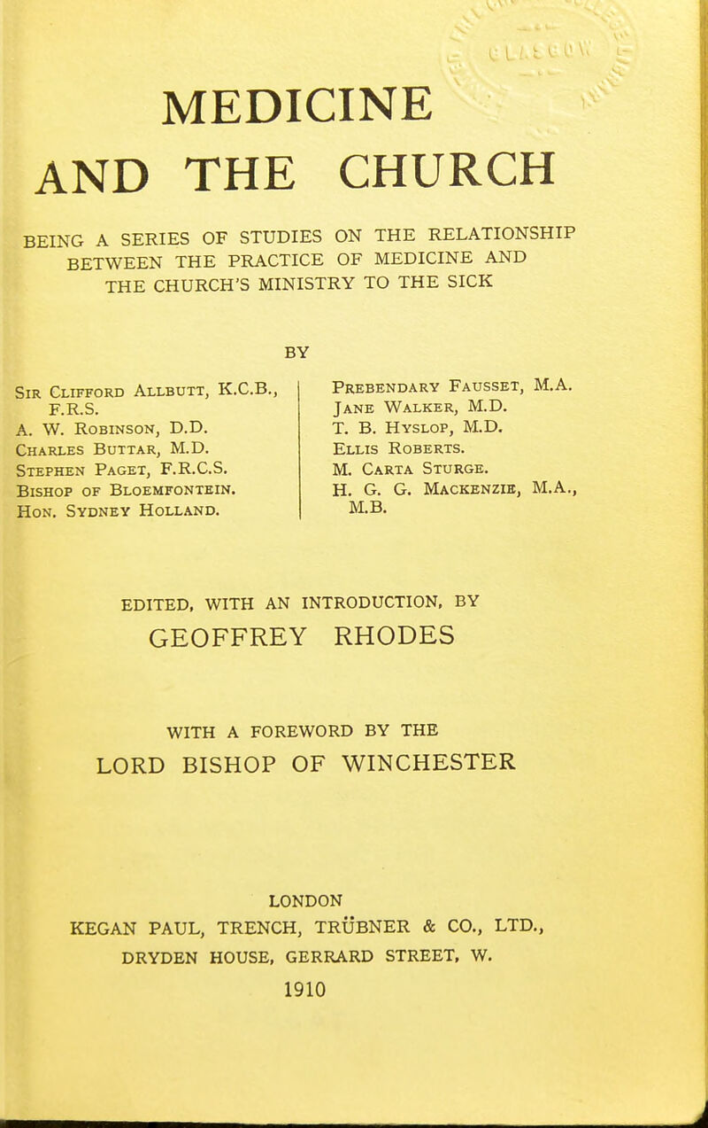 MEDICINE AND THE CHURCH BEING A SERIES OF STUDIES ON THE RELATIONSHIP BETWEEN THE PRACTICE OF MEDICINE AND THE CHURCH'S MINISTRY TO THE SICK Sir Clifford Allbutt, K.C.B., F.R.S. A. W. Robinson, D.D. Charles Buttar, M.D. Stephen Paget, F.R.C.S. Bishop of Bloemfontein. Hon. Sydney Holland. Prebendary Fausset, M.A. Jane Walker, M.D. T. B. Hyslop, M.D. Ellis Roberts. M. Carta Sturge. H. G. G. Mackenzie, M.A., M.B. EDITED, WITH AN INTRODUCTION, BY GEOFFREY RHODES WITH A FOREWORD BY THE LORD BISHOP OF WINCHESTER LONDON KEGAN PAUL, TRENCH, TRUBNER & CO., LTD., DRYDEN HOUSE, GERRARD STREET, W. 1910