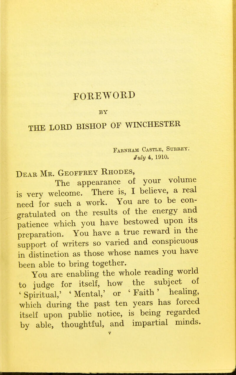 FOREWORD BY THE LORD BISHOP OF WINCHESTER Farnham Castle, Subbey; July 4, 1910. Dear Mr. Geoffrey Rhodes, The appearance of your volume is very welcome. There is, I beUeve, a real need for such a work. You are to be con- gratulated on the results of the energy and patience which you have bestowed upon its preparation. You have a true reward m the support of writers so varied and conspicuous in distinction as those whose names you have been able to bring together. You are enabUng the whole reading world to judge for itself, how the subject of ' Spiritual,' ' Mental,' or ' Faith ' heahng, which during the past ten years has forced itself upon pubhc notice, is being regarded by able, thoughtful, and impartial minds.