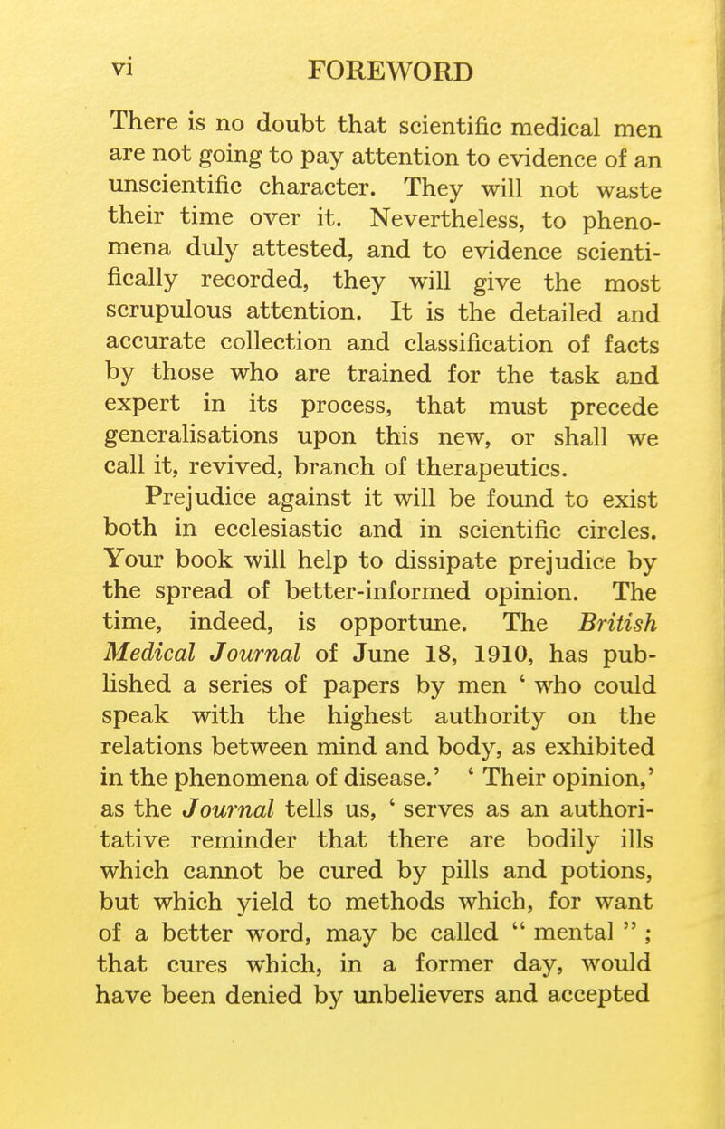 There is no doubt that scientific medical men are not going to pay attention to evidence of an unscientific character. They will not waste their time over it. Nevertheless, to pheno- mena duly attested, and to evidence scienti- fically recorded, they will give the most scrupulous attention. It is the detailed and accurate collection and classification of facts by those who are trained for the task and expert in its process, that must precede generahsations upon this new, or shall we call it, revived, branch of therapeutics. Prejudice against it will be found to exist both in ecclesiastic and in scientific circles. Your book will help to dissipate prejudice by the spread of better-informed opinion. The time, indeed, is opportune. The British Medical Journal of June 18, 1910, has pub- lished a series of papers by men ' who could speak with the highest authority on the relations between mind and body, as exhibited in the phenomena of disease.' ' Their opinion,' as the Journal tells us, ' serves as an authori- tative reminder that there are bodily ills which cannot be cured by pills and potions, but which yield to methods which, for want of a better word, may be called  mental  ; that cures which, in a former day, would have been denied by unbelievers and accepted