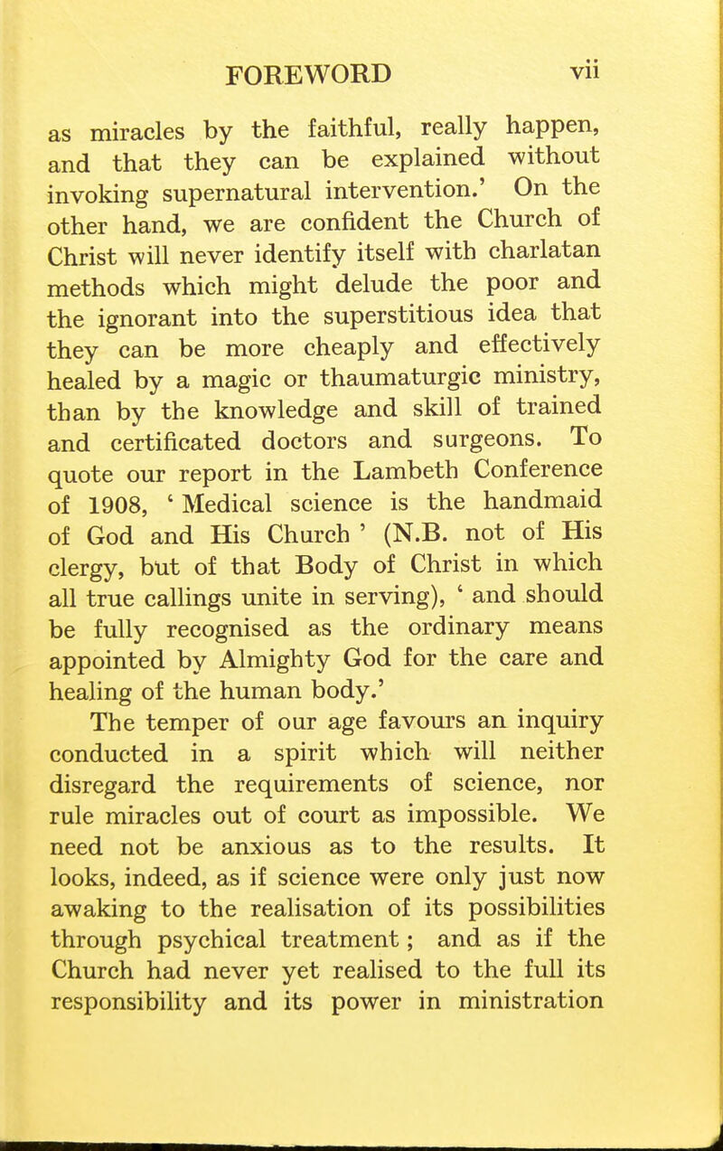 as miracles by the faithful, really happen, and that they can be explained without invoking supernatural intervention.' On the other hand, we are confident the Church of Christ will never identify itself with charlatan methods which might delude the poor and the ignorant into the superstitious idea that they can be more cheaply and effectively healed by a magic or thaumaturgic ministry, than by the knowledge and skill of trained and certificated doctors and surgeons. To quote our report in the Lambeth Conference of 1908, ' Medical science is the handmaid of God and His Church ' (N.B. not of His clergy, but of that Body of Christ in which all true callings unite in serving), ' and should be fully recognised as the ordinary means appointed by Almighty God for the care and healing of the human body.' The temper of our age favours an inquiry conducted in a spirit which will neither disregard the requirements of science, nor rule miracles out of court as impossible. We need not be anxious as to the results. It looks, indeed, as if science were only just now awaking to the realisation of its possibilities through psychical treatment; and as if the Church had never yet realised to the full its responsibility and its power in ministration