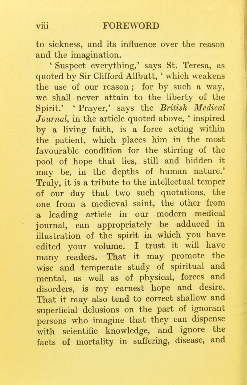 to sickness, and its influence over the reason and the imagination. ' Suspect everything,' says St. Teresa, as quoted by Sir CUfford AUbutt, ' which weakens the use of our reason; for by such a way, we shall never attain to the liberty of the Spirit.' ' Prayer,' says the British Medical Journal, in the article quoted above, ' inspired by a living faith, is a force acting within the patient, which places him in the most favourable condition for the stirring of the pool of hope that lies, still and hidden it may be, in the depths of human nature.' Truly, it is a tribute to the intellectual temper of our day that two such quotations, the one from a medieval saint, the other from a leading article in our modern medical journal, can appropriately be adduced in illustration of the spirit in which you have edited your volume. I trust it will have many readers. That it may promote the wise and temperate study of spiritual and mental, as well as of physical, forces and disorders, is my earnest hope and desire. That it may also tend to correct shallow and superficial delusions on the part of ignorant persons who imagine that they can dispense with scientific knowledge, and ignore the facts of mortality in suffering, disease, and