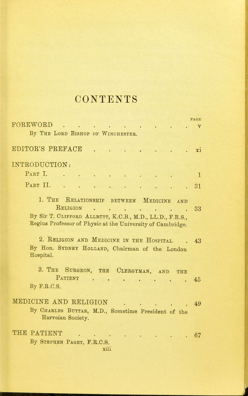 CONTENTS PAOE FOREWORD V By The Loed Bishop of Winchesteb. EDITOR'S PREFACE li INTRODUCTION: Paut I. 1 Part II . ,31 1. The Relationship between Medicine and Religion 33 By Sir T. Clifford Allbutt, K.C.B., M.D., LL.D., F.R.S., Regius Professor of Physic at the University of Cambridge. 2. Religion and Medicine in the Hospital . 43 By Hon. Sydney Holland, Chairman of the London Hospital. 3. The Sttrgeon, the Clehgyman, and the Patient 45 By F.R.C.S. MEDICINE AND RELIGION 49 By Charles Bdttar, M.D., Sometime President of the Harveian Society. THE PATIENT 67 By Stephen Paget, F.R.C.S.