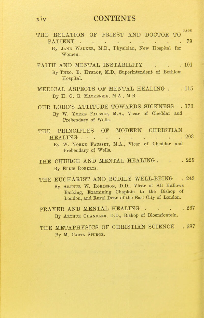 I'AOE THE RELATION OF PRIEST AND DOCTOR TO PATIENT 79 By Jane Walker, M.D., Physician, New Hospital for Women. FAITH AND MENTAL INSTABILITY . . .101 By Theo. B. Htslop, M.D., Superintendent of Bethlem Hospital. MEDICAL ASPECTS OF MENTAL HEALING . . 115 By H. G. G. Mackenzie, M.A., M.B. OUR LORD'S ATTITUDE TOWARDS SICKNESS . 173 By W. YoBKE Fausset, M.A., Vicar of Cheddar and Prebendary of Wells. THE PRINCIPLES OF MODERN CHRISTIAN HEALING 203 By W. YoRKE Fausset, M.A., Vicar of Cheddar and Prebendary of Wells. THE CHURCH AND MENTAL HEALING . . .225 By Ellis Egberts. THE EUCHARIST AND BODILY WELL-BEING . 243 By Arthur W. Robinson, D.D., Vicar of All Hallows Barking, Examining Chaplain to the Bishop of London, and Rural Dean of the East City of London. PRAYER AND MENTAL HEALING . . . .267 By Arthur Chandler, D.D., Bishop of Bloemfontein. THE METAPHYSICS OF CHRISTIAN SCIENCE . 287 By M. Carta Sturge.