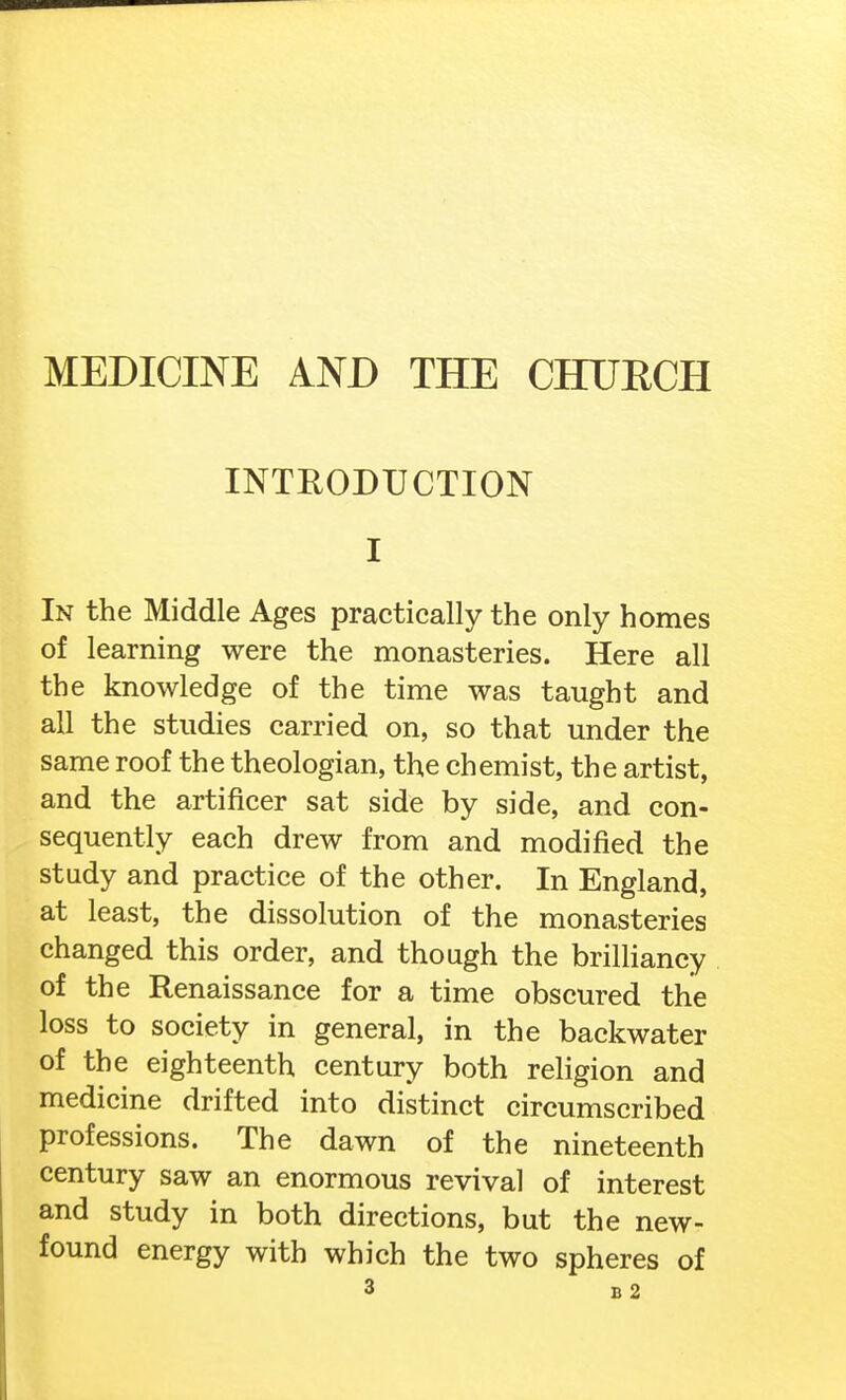 MEDICINE AND THE CHURCH INTRODUCTION I In the Middle Ages practically the only homes of learning were the monasteries. Here all the knowledge of the time was taught and all the studies carried on, so that under the same roof the theologian, the chemist, the artist, and the artificer sat side by side, and con- sequently each drew from and modified the study and practice of the other. In England, at least, the dissolution of the monasteries changed this order, and though the brilliancy of the Renaissance for a time obscured the loss to society in general, in the backwater of the eighteenth century both religion and medicine drifted into distinct circumscribed professions. The dawn of the nineteenth century saw an enormous revival of interest and study in both directions, but the new- found energy with which the two spheres of