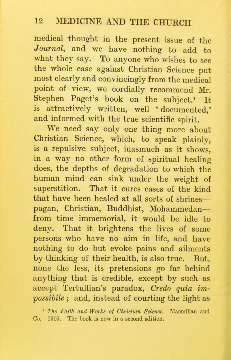 medical thought in the present issue of the Journal, and we have nothing to add to what they say. To anyone who wishes to see the whole case against Christian Science put most clearly and convincingly from the medical point of view, we cordially recommend Mr. Stephen Paget's book on the subject.^ It is attractively written, well ' documented,' and informed with the true scientific spirit. We need say only one thing more about Christian Science, which, to speak plainly, is a repulsive subject, inasmuch as it shows, in a way no other form of spiritual healing does, the depths of degradation to which the human mind can sink under the weight of superstition. That it cures cases of the kind that have been healed at all sorts of shrines— pagan, Christian, Buddhist, Mohammedan— from time immemorial, it would be idle to deny. That it brightens the lives of some persons who have no aim in life, and have nothing to do but evoke pains and ailments by thinking of their health, is also true. But, none the less, its pretensions go far behind anything that is credible, except by such as accept Tertullian's paradox. Credo quia im- possibile ; and, instead of courting the light as ' The Faith and Works of Christian Science, Maomillan and Co. 1909. The book is now in a second edition.