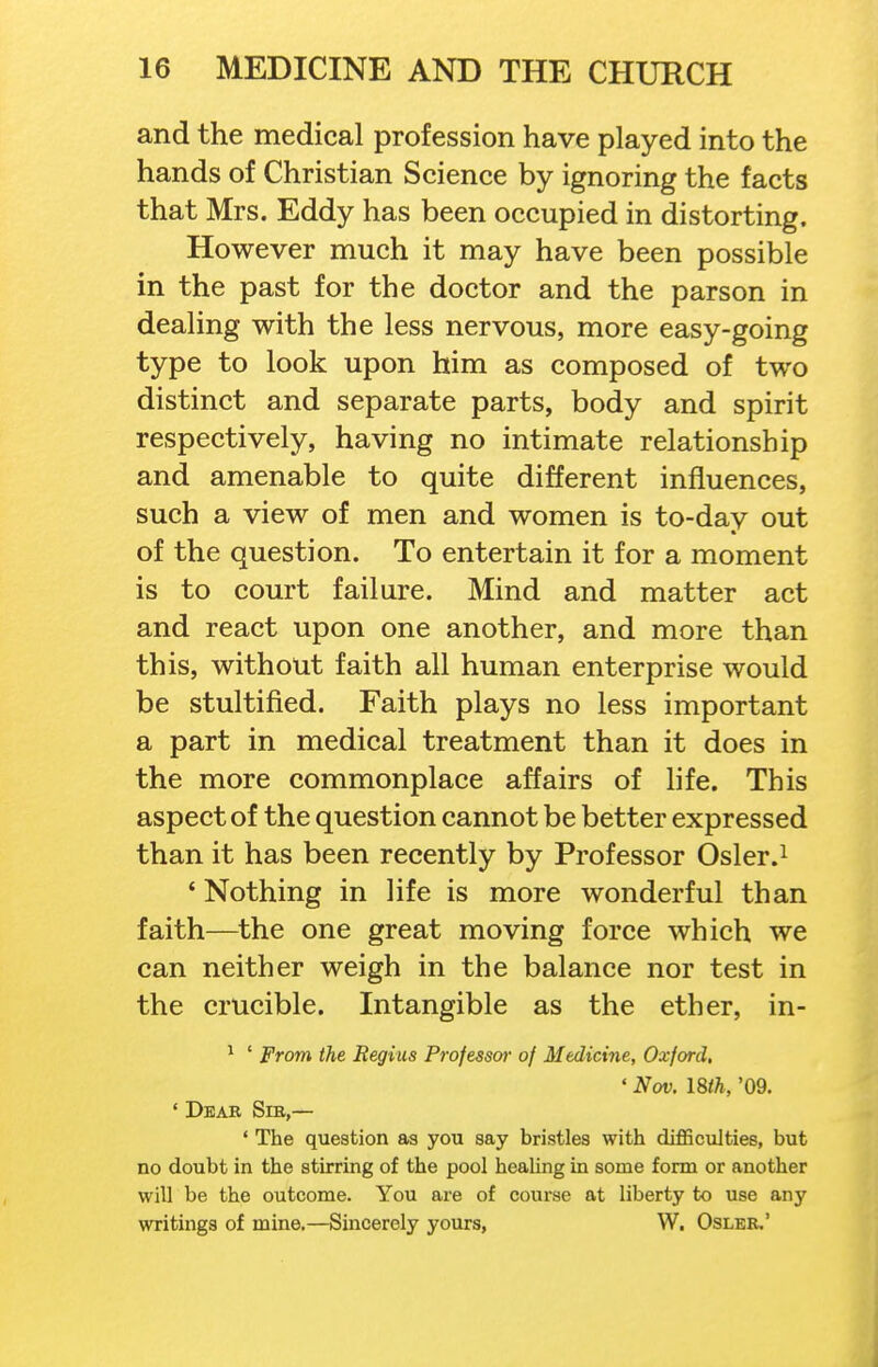 and the medical profession have played into the hands of Christian Science by ignoring the facts that Mrs. Eddy has been occupied in distorting. However much it may have been possible in the past for the doctor and the parson in dealing with the less nervous, more easy-going type to look upon him as composed of two distinct and separate parts, body and spirit respectively, having no intimate relationship and amenable to quite different influences, such a view of men and women is to-day out of the question. To entertain it for a moment is to court failure. Mind and matter act and react upon one another, and more than this, without faith all human enterprise would be stultified. Faith plays no less important a part in medical treatment than it does in the more commonplace affairs of life. This aspect of the question cannot be better expressed than it has been recently by Professor Osler.i ' Nothing in life is more wonderful than faith—the one great moving force which we can neither weigh in the balance nor test in the crucible. Intangible as the ether, in- ^ ' From the Regius Professor of Medicine, Oxford, ' Nov. 18th, '09. ' Dear Sib,— ' The question as you say bristles with diflSculties, but no doubt in the stirring of the pool healing in some form or another will be the outcome. You are of course at liberty to use any writings of mine.—Sincerely yours, W. Oslee.'