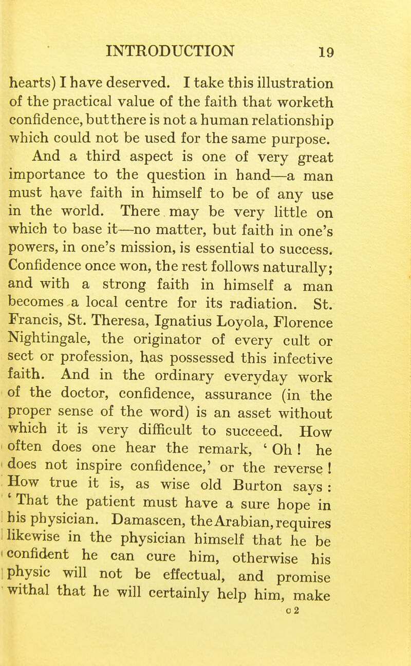 hearts) I have deserved. I take this illustration of the practical value of the faith that worketh confidence, butthere is not a human relationship ■which could not be used for the same purpose. And a third aspect is one of very great importance to the question in hand—a man must have faith in himself to be of any use in the world. There may be very little on which to base it—no matter, but faith in one's powers, in one's mission, is essential to success. Confidence once won, the rest follows naturally; and with a strong faith in himself a man becomes a local centre for its radiation. St. Francis, St. Theresa, Ignatius Loyola, Florence Nightingale, the originator of every cult or sect or profession, has possessed this infective faith. And in the ordinary everyday work of the doctor, confidence, assurance (in the proper sense of the word) is an asset without which it is very difficult to succeed. How often does one hear the remark, ' Oh ! he does not inspire confidence,' or the reverse ! How true it is, as wise old Burton says : * That the patient must have a sure hope in his physician. Damascen, the Arabian, requires likewise in the physician himself that he be 'Confident he can cure him, otherwise his physic will not be effectual, and promise withal that he will certainly help him, make 02