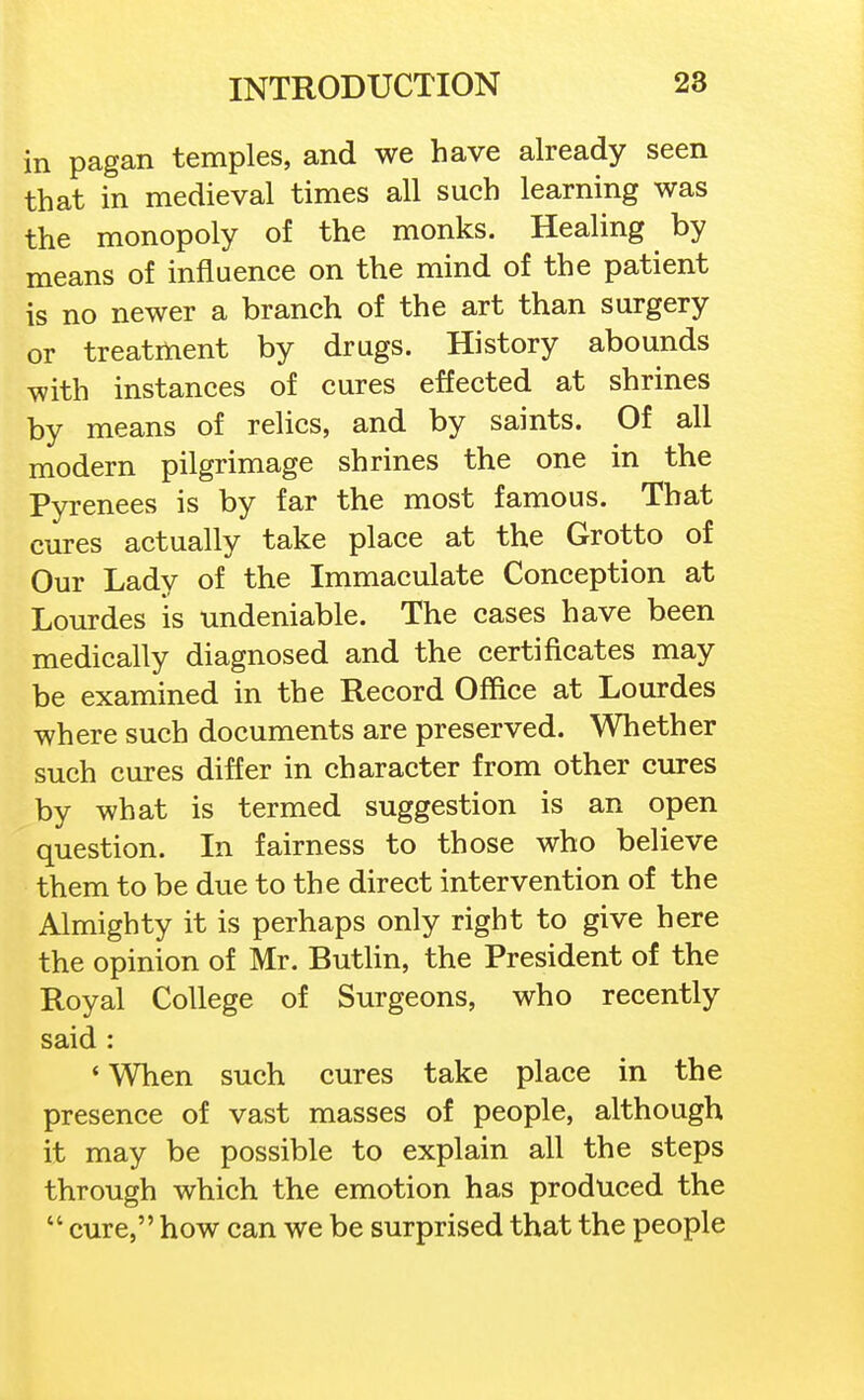 in pagan temples, and we have already seen that in medieval times all such learning was the monopoly of the monks. Healing by means of influence on the mind of the patient is no newer a branch of the art than surgery or treatment by drugs. History abounds with instances of cures effected at shrines by means of relics, and by saints. Of all modern pilgrimage shrines the one in the Pyrenees is by far the most famous. That cures actually take place at the Grotto of Our Lady of the Immaculate Conception at Lourdes is undeniable. The cases have been medically diagnosed and the certificates may be examined in the Record Office at Lourdes where such documents are preserved. Whether such cures differ in character from other cures by what is termed suggestion is an open question. In fairness to those who believe them to be due to the direct intervention of the Almighty it is perhaps only right to give here the opinion of Mr. ButUn, the President of the Royal College of Surgeons, who recently said : ' When such cures take place in the presence of vast masses of people, although it may be possible to explain all the steps through which the emotion has produced the  cure, how can we be surprised that the people