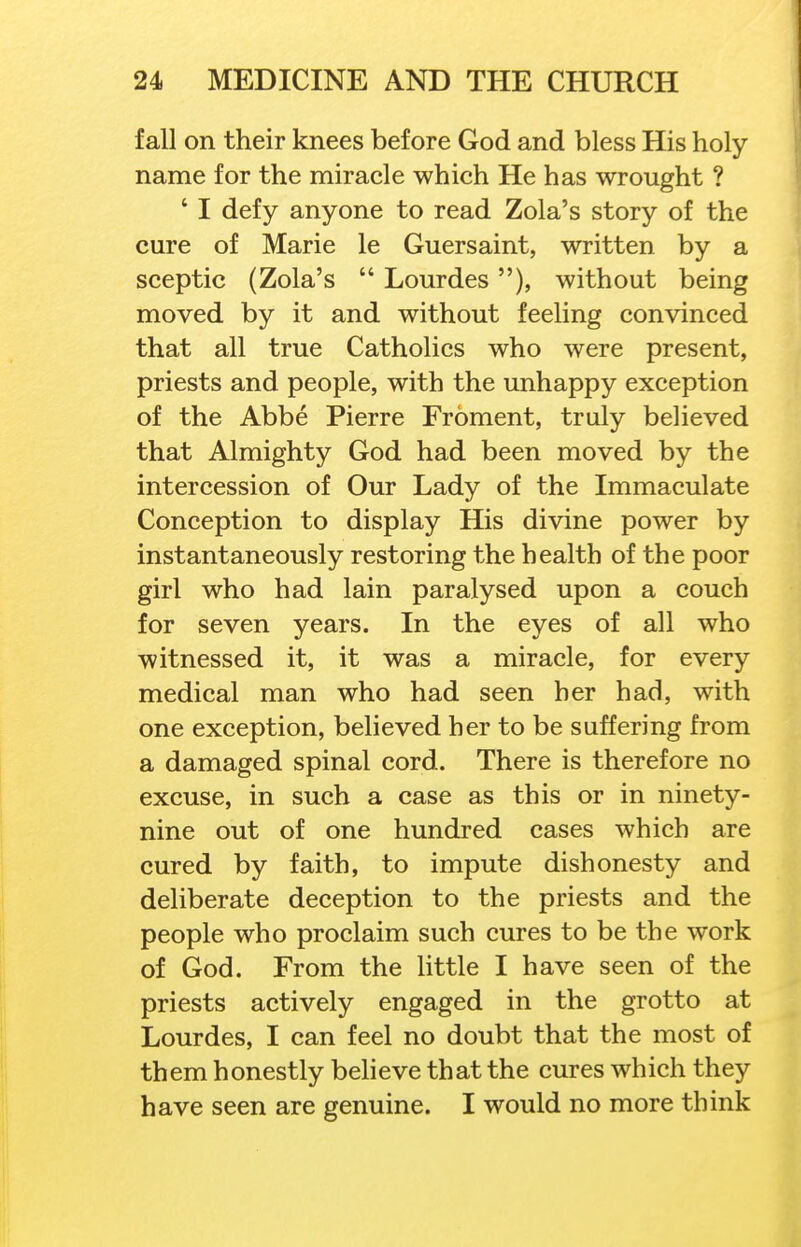 fall on their knees before God and bless His holy- name for the miracle which He has wrought ? ' I defy anyone to read Zola's story of the cure of Marie le Guersaint, written by a sceptic (Zola's  Lourdes), without being moved by it and without feeling convinced that all true Catholics who were present, priests and people, with the unhappy exception of the Abbe Pierre Froment, truly believed that Almighty God had been moved by the intercession of Our Lady of the Immaculate Conception to display His divine power by instantaneously restoring the health of the poor girl who had lain paralysed upon a couch for seven years. In the eyes of all who witnessed it, it was a miracle, for every medical man who had seen her had, with one exception, believed her to be suffering from a damaged spinal cord. There is therefore no excuse, in such a case as this or in ninety- nine out of one hundred cases which are cured by faith, to impute dishonesty and deliberate deception to the priests and the people who proclaim such cures to be the work of God. From the little I have seen of the priests actively engaged in the grotto at Lourdes, I can feel no doubt that the most of them honestly believe that the cures which they have seen are genuine. I would no more think