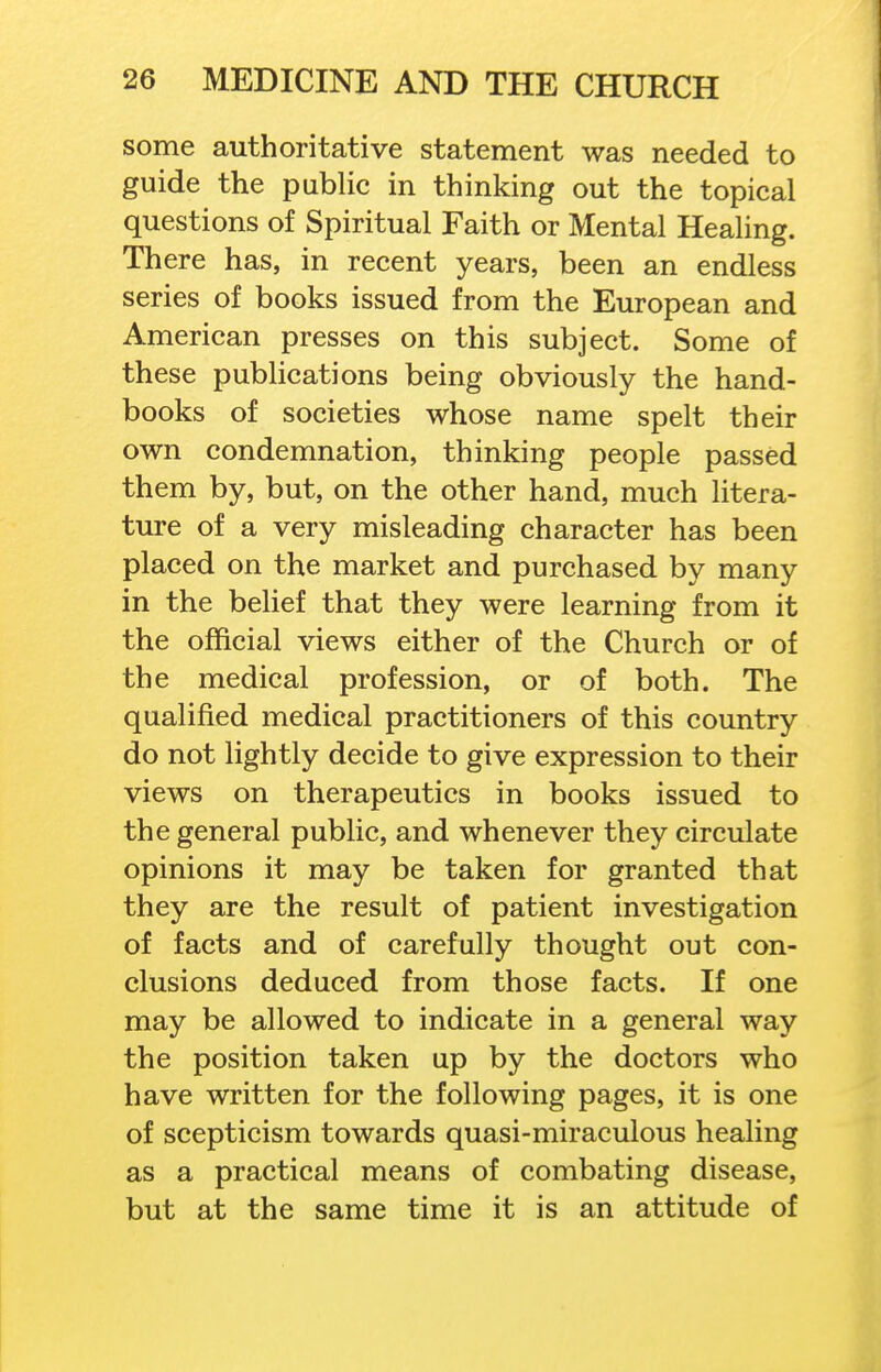 some authoritative statement was needed to guide the public in thinking out the topical questions of Spiritual Faith or Mental Healing. There has, in recent years, been an endless series of books issued from the European and American presses on this subject. Some of these publications being obviously the hand- books of societies whose name spelt their own condemnation, thinking people passed them by, but, on the other hand, much litera- ture of a very misleading character has been placed on the market and purchased by many in the belief that they were learning from it the official views either of the Church or of the medical profession, or of both. The qualified medical practitioners of this country do not lightly decide to give expression to their views on therapeutics in books issued to the general public, and whenever they circulate opinions it may be taken for granted that they are the result of patient investigation of facts and of carefully thought out con- clusions deduced from those facts. If one may be allowed to indicate in a general way the position taken up by the doctors who have written for the following pages, it is one of scepticism towards quasi-miraculous healing as a practical means of combating disease, but at the same time it is an attitude of