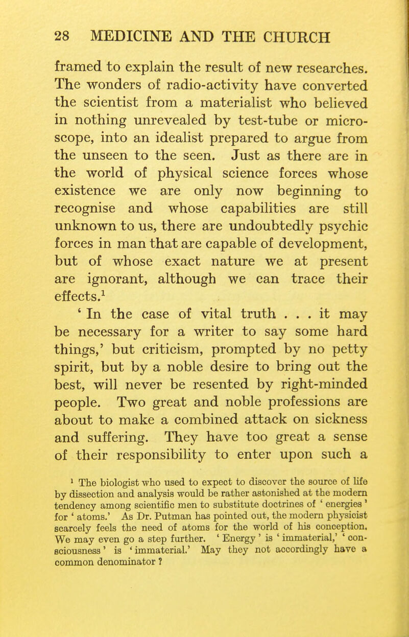 framed to explain the result of new researches. The wonders of radio-activity have converted the scientist from a materialist who believed in nothing unrevealed by test-tube or micro- scope, into an idealist prepared to argue from the unseen to the seen. Just as there are in the world of physical science forces whose existence we are only now beginning to recognise and whose capabilities are still unknown to us, there are undoubtedly psychic forces in man that are capable of development, but of whose exact nature we at present are ignorant, although we can trace their effects.^ ' In the case of vital truth ... it may be necessary for a writer to say some hard things,' but criticism, prompted by no petty spirit, but by a noble desire to bring out the best, will never be resented by right-minded people. Two great and noble professions are about to make a combined attack on sickness and suffering. They have too great a sense of their responsibility to enter upon such a * The biologist who used to expect to discover the source of life by dissection and analysis would be rather astonished at the modem tendency among scientific men to substitute doctrines of ' energies' for ' atoms.' As Dr. Putman has pointed out, the modern physicist scarcely feels the need of atoms for the world of his conception. We may even go a step further. ' Energy ' is ' immaterial,' ' con- sciousness ' is 'immaterial.' May they not accordingly have a common denominator 7