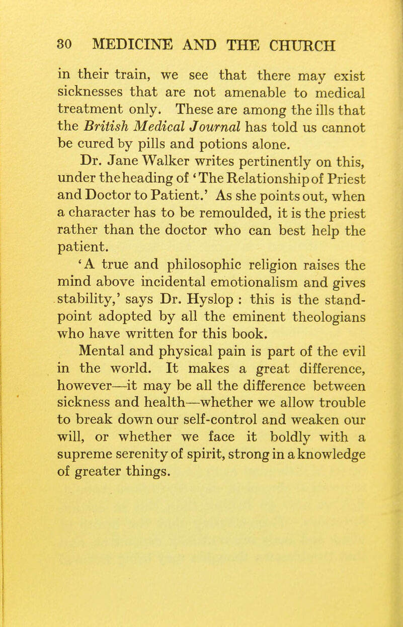 in their train, we see that there may exist sicknesses that are not amenable to medical treatment only. These are among the ills that the British Medical Journal has told us cannot be cured by pills and potions alone. Dr. Jane Walker writes pertinently on this, under the heading of 'The Relationship of Priest and Doctor to Patient.' As she points out, when a character has to be remoulded, it is the priest rather than the doctor who can best help the patient. 'A true and philosophic religion raises the mind above incidental emotionalism and gives stability,' says Dr. Hyslop : this is the stand- point adopted by all the eminent theologians who have written for this book. Mental and physical pain is part of the evil in the world. It makes a great difference, however—it may be all the difference between sickness and health—whether we allow trouble to break down our self-control and weaken o'ur will, or whether we face it boldly with a supreme serenity of spirit, strong in a knowledge of greater things.