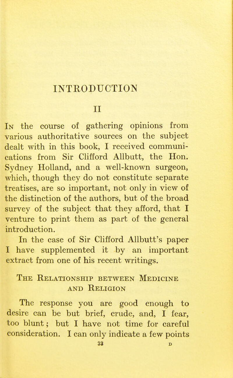 II In the course of gathering opinions from various authoritative sources on the subject dealt with in this book, I received communi- cations from Sir CHfford AUbatt, the Hon. Sydney Holland, and a well-known surgeon, which, though they do not constitute separate treatises, are so important, not only in view of the distinction of the authors, but of the broad survey of the subject that they afford, that I venture to print them as part of the general introduction. In the case of Sir Clifford Allbutt's paper I have supplemented it by an important extract from one of his recent writings. The Relationship between Medicine AND Religion The response you are good enough to desire can be but brief, crude, and, I fear, too blunt; but I have not time for careful consideration. I can only indicate a few points 32 D