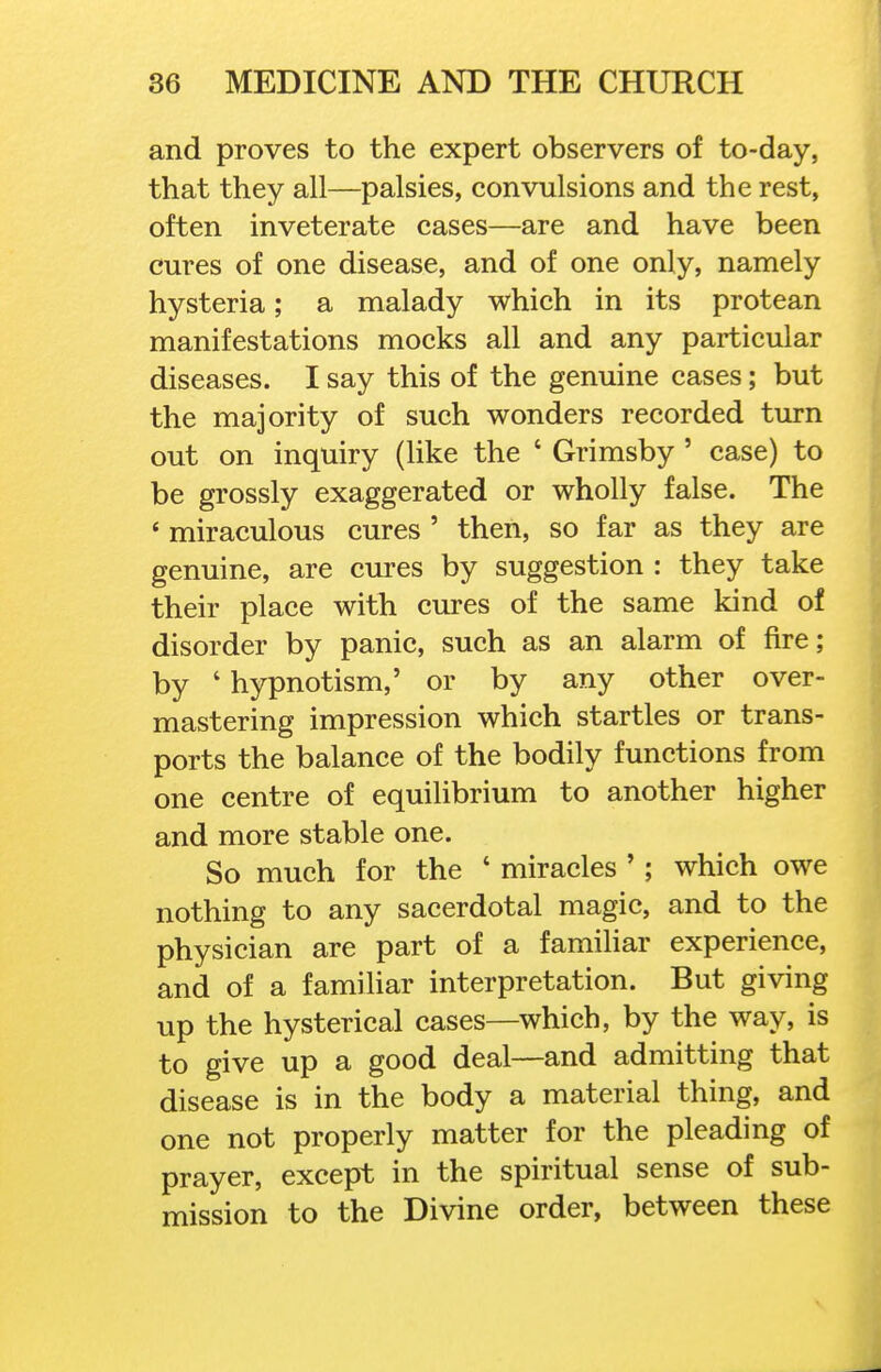 and proves to the expert observers of to-day, that they all—palsies, convulsions and the rest, often inveterate cases—are and have been cures of one disease, and of one only, namely hysteria; a malady which in its protean manifestations mocks all and any particular diseases. I say this of the genuine cases; but the majority of such wonders recorded turn out on inquiry (like the ' Grimsby ' case) to be grossly exaggerated or wholly false. The ' miraculous cures ' then, so far as they are genuine, are cures by suggestion : they take their place with cures of the same kind of disorder by panic, such as an alarm of fire; by ' hypnotism,' or by any other over- mastering impression which startles or trans- ports the balance of the bodily functions from one centre of equilibrium to another higher and more stable one. So much for the ' miracles '; which owe nothing to any sacerdotal magic, and to the physician are part of a familiar experience, and of a familiar interpretation. But giving up the hysterical cases—which, by the way, is to give up a good deal—and admitting that disease is in the body a material thing, and one not properly matter for the pleading of prayer, except in the spiritual sense of sub- mission to the Divine order, between these