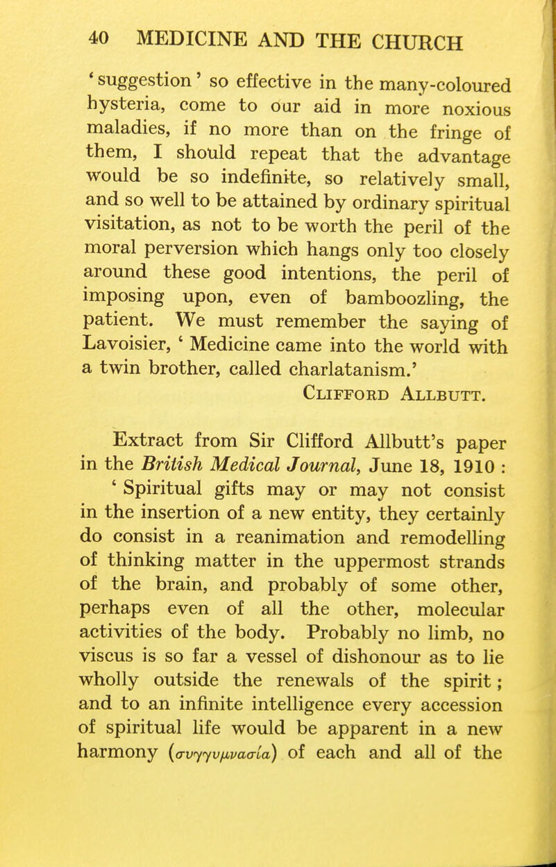 * suggestion' so effective in the many-coloured hysteria, come to our aid in more noxious maladies, if no more than on the fringe of them, I should repeat that the advantage would be so indefinite, so relatively small, and so well to be attained by ordinary spiritual visitation, as not to be worth the peril of the moral perversion which hangs only too closely around these good intentions, the peril of imposing upon, even of bamboozling, the patient. We must remember the saying of Lavoisier, ' Medicine came into the world with a twin brother, called charlatanism.' Clifford Allbutt. Extract from Sir CHfford Allbutt's paper in the British Medical Journal, June 18, 1910 : ' Spiritual gifts may or may not consist in the insertion of a new entity, they certainly do consist in a reanimation and remodelling of thinking matter in the uppermost strands of the brain, and probably of some other, perhaps even of all the other, molecular activities of the body. Probably no limb, no viscus is so far a vessel of dishonour as to lie wholly outside the renewals of the spirit ; and to an infinite intelligence every accession of spiritual life would be apparent in a new harmony [avyyvfivaa-La) of each and all of the