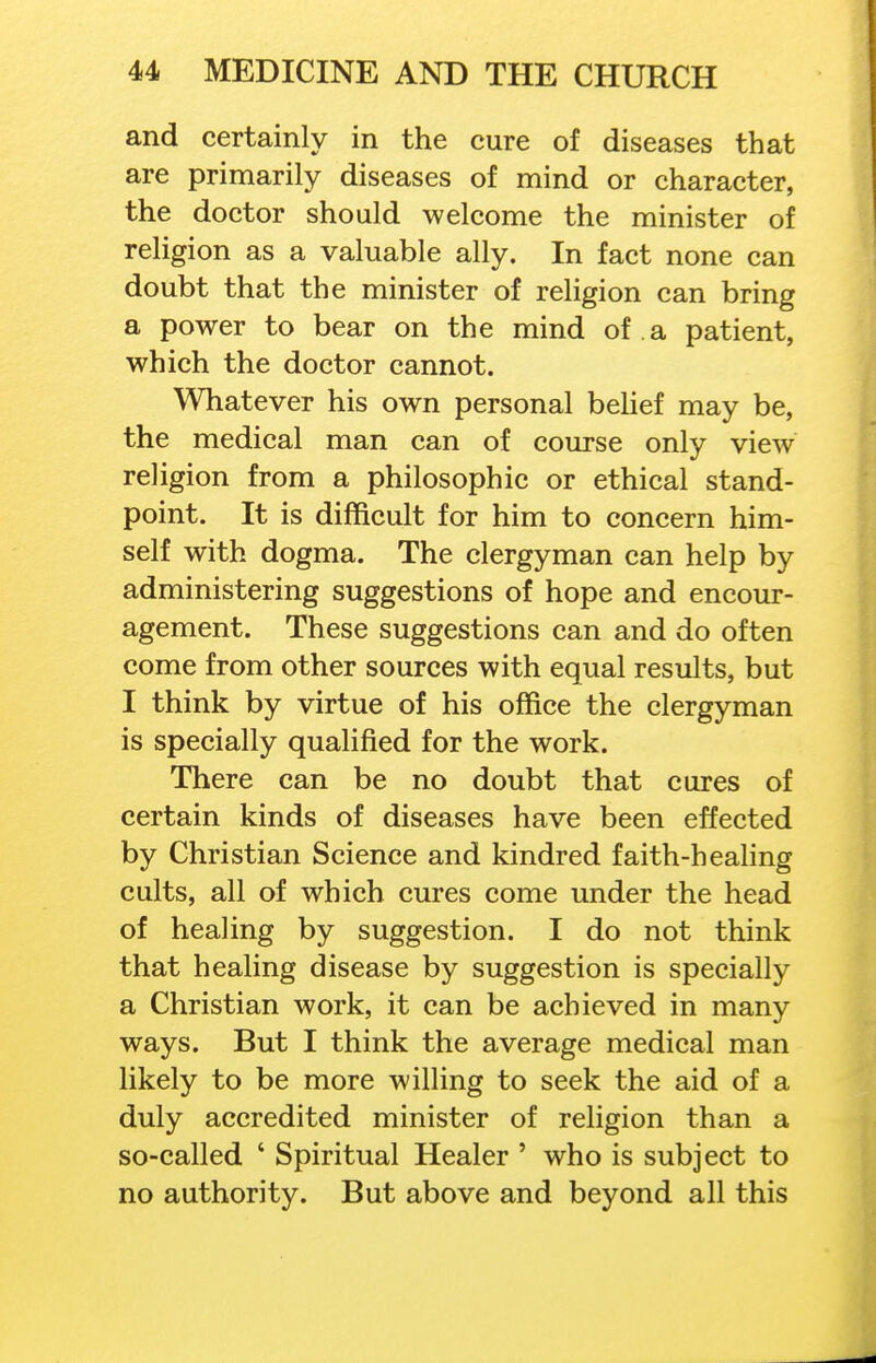 and certainly in the cure of diseases that are primarily diseases of mind or character, the doctor should welcome the minister of religion as a valuable ally. In fact none can doubt that the minister of religion can bring a power to bear on the mind of a patient, which the doctor cannot. Whatever his own personal behef may be, the medical man can of course only view religion from a philosophic or ethical stand- point. It is difficult for him to concern him- self with dogma. The clergyman can help by administering suggestions of hope and encour- agement. These suggestions can and do often come from other sources with equal results, but I think by virtue of his office the clergyman is specially qualified for the work. There can be no doubt that cures of certain kinds of diseases have been effected by Christian Science and kindred faith-heahng cults, all of which cures come under the head of healing by suggestion. I do not think that healing disease by suggestion is specially a Christian work, it can be achieved in many ways. But I think the average medical man likely to be more willing to seek the aid of a duly accredited minister of religion than a so-called ' Spiritual Healer ' who is subject to no authority. But above and beyond all this