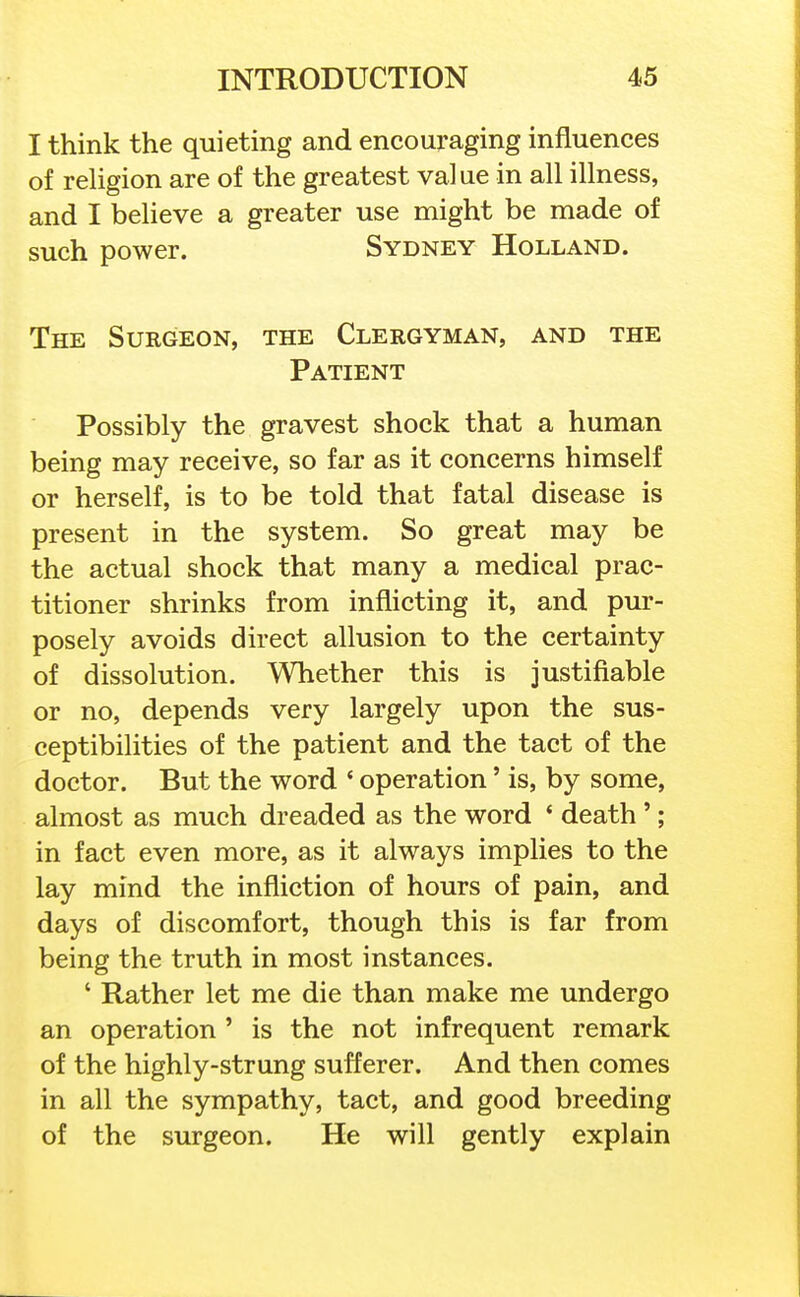 I think the quieting and encouraging influences of religion are of the greatest value in all illness, and I believe a greater use might be made of such power. Sydney Holland. The Surgeon, the Clergyman, and the Patient Possibly the gravest shock that a human being may receive, so far as it concerns himself or herself, is to be told that fatal disease is present in the system. So great may be the actual shock that many a medical prac- titioner shrinks from inflicting it, and pur- posely avoids direct allusion to the certainty of dissolution. Whether this is justifiable or no, depends very largely upon the sus- ceptibilities of the patient and the tact of the doctor. But the word ' operation' is, by some, almost as much dreaded as the word ' death'; in fact even more, as it always implies to the lay mind the infliction of hours of pain, and days of discomfort, though this is far from being the truth in most instances. ' Rather let me die than make me undergo an operation ' is the not infrequent remark of the highly-strung sufferer. And then comes in all the sympathy, tact, and good breeding of the surgeon. He will gently explain