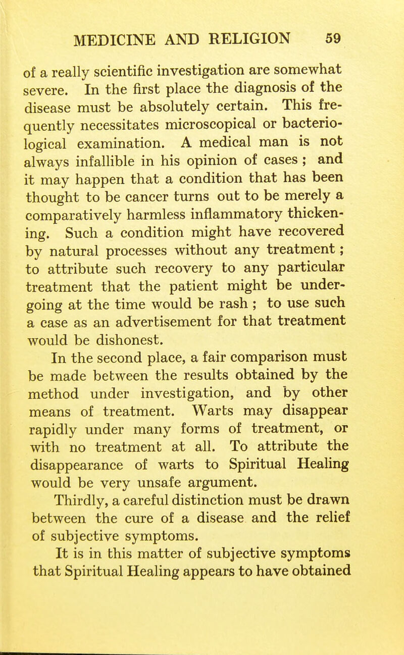 of a really scientific investigation are somewhat severe. In the first place the diagnosis of the disease must be absolutely certain. This fre- quently necessitates microscopical or bacterio- logical examination. A medical man is not always infallible in his opinion of cases; and it may happen that a condition that has been thought to be cancer turns out to be merely a comparatively harmless inflammatory thicken- ing. Such a condition might have recovered by natural processes without any treatment; to attribute such recovery to any particular treatment that the patient might be under- going at the time would be rash ; to use such a case as an advertisement for that treatment would be dishonest. In the second place, a fair comparison must be made between the results obtained by the method under investigation, and by other means of treatment. Warts may disappear rapidly under many forms of treatment, or with no treatment at all. To attribute the disappearance of warts to Spiritual Heahng would be very unsafe argument. Thirdly, a careful distinction must be drawn between the cure of a disease and the relief of subjective symptoms. It is in this matter of subjective symptoms that Spiritual Healing appears to have obtained