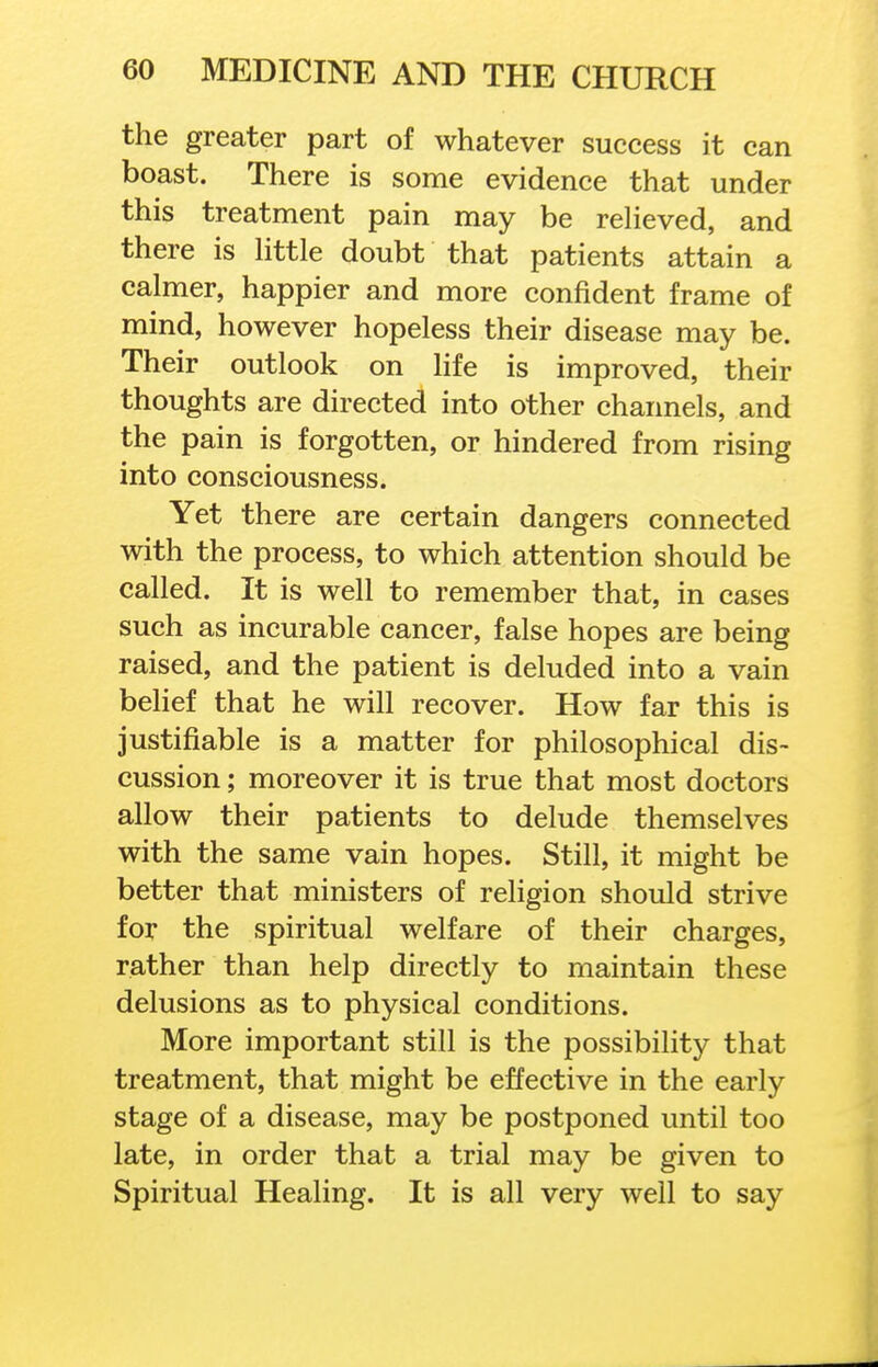 the greater part of whatever success it can boast. There is some evidence that under this treatment pain may be reheved, and there is httle doubt that patients attain a calmer, happier and more confident frame of mind, however hopeless their disease may be. Their outlook on life is improved, their thoughts are directed into other channels, and the pain is forgotten, or hindered from rising into consciousness. Yet there are certain dangers connected with the process, to which attention should be called. It is well to remember that, in cases such as incurable cancer, false hopes are being raised, and the patient is deluded into a vain belief that he will recover. How far this is justifiable is a matter for philosophical dis- cussion ; moreover it is true that most doctors allow their patients to delude themselves with the same vain hopes. Still, it might be better that ministers of religion should strive for the spiritual welfare of their charges, rather than help directly to maintain these delusions as to physical conditions. More important still is the possibility that treatment, that might be effective in the early stage of a disease, may be postponed until too late, in order that a trial may be given to Spiritual Healing. It is all very well to say