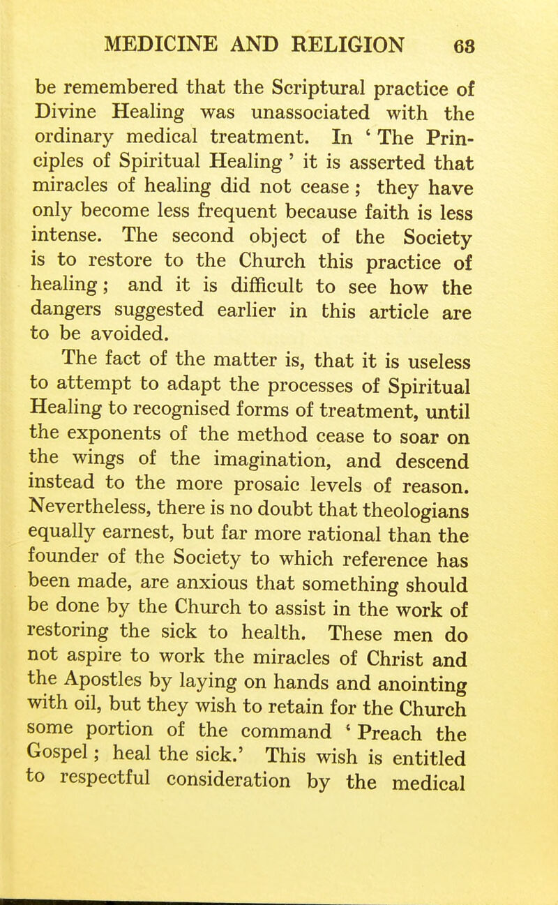 be remembered that the Scriptural practice of Divine Healing was unassociated with the ordinary medical treatment. In ' The Prin- ciples of Spiritual Healing ' it is asserted that miracles of healing did not cease; they have only become less frequent because faith is less intense. The second object of the Society is to restore to the Church this practice of healing; and it is difficult to see how the dangers suggested earlier in this article are to be avoided. The fact of the matter is, that it is useless to attempt to adapt the processes of Spiritual Healing to recognised forms of treatment, until the exponents of the method cease to soar on the wings of the imagination, and descend instead to the more prosaic levels of reason. Nevertheless, there is no doubt that theologians equally earnest, but far more rational than the founder of the Society to which reference has been made, are anxious that something should be done by the Church to assist in the work of restoring the sick to health. These men do not aspire to work the miracles of Christ and the Apostles by laying on hands and anointing with oil, but they wish to retain for the Church some portion of the command ' Preach the Gospel; heal the sick.' This wish is entitled to respectful consideration by the medical