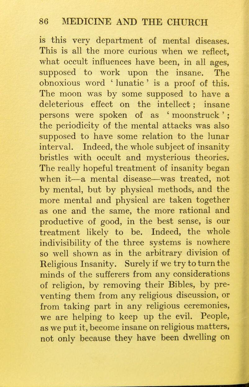 is this very department of mental diseases. This is all the more curious when we reflect, what occult influences have been, in all ages, supposed to work upon the insane. The obnoxious word ' lunatic ' is a proof of this. The moon was by some supposed to have a deleterious effect on the intellect; insane persons were spoken of as ' moonstruck' ; the periodicity of the mental attacks was also supposed to have some relation to the lunar interval. Indeed, the whole subject of insanity bristles with occult and mysterious theories. The really hopeful treatment of insanity began when it—a mental disease—was treated, not by mental, but by physical methods, and the more mental and physical are taken together as one and the same, the more rational and productive of good, in the best sense, is our treatment likely to be. Indeed, the whole indivisibility of the three systems is nowhere so well shown as in the arbitrary division of Religious Insanity. Surely if we try to turn the minds of the sufferers from any considerations of religion, by removing their Bibles, by pre- venting them from any rehgious discussion, or from taking part in any religious ceremonies, we are helping to keep up the evil. People, as we put it, become insane on religious matters, not only because they have been dwelling on