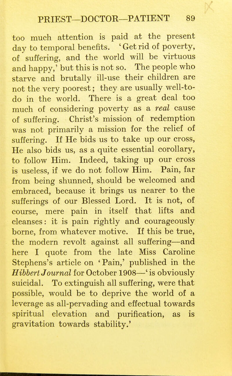 too much attention is paid at the present day to temporal benefits. ' Get rid of poverty, of suffering, and the world will be virtuous and happy,' but this is not so. The people who starve and brutally ill-use their children are not the very poorest; they are usually well-to- do in the world. There is a great deal too much of considering poverty as a real cause of suffering. Christ's mission of redemption was not primarily a mission for the relief of suffering. If He bids us to take up our cross, He also bids us, as a quite essential corollary, to follow Him. Indeed, taking up our cross is useless, if we do not follow Him. Pain, far from being shunned, should be welcomed and embraced, because it brings us nearer to the sufferings of our Blessed Lord. It is not, of course, mere pain in itself that lifts and cleanses: it is pain rightly and courageously borne, from whatever motive. If this be true, the modern revolt against all suffering—and here I quote from the late Miss Caroline Stephens's article on 'Pain,' published in the Hibbert Journal for October 1908—' is obviously suicidal. To extinguish all suffering, were that possible, would be to deprive the world of a leverage as all-pervading and effectual towards spiritual elevation and purification, as is gravitation towards stability.'